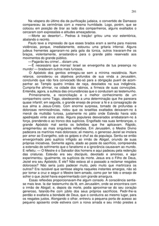 281

    Na véspera do último dia da purificação judaica, o convertido de Damasco
compareceu às cerimônias com a mesma humildade. Logo, porém, que se
colocou em posição de ôrar ao lado dos companheiros, alguns exaltados o
cercaram com expressões e atitudes ameaçadoras.
    — Morte ao desertor!... Pedras à traição! gritou uma voz estentórica,
abalando o recinto.
    Paulo teve a impressão de que esses brados eram a senha para maiores
violências, porque, imediatamente, estourou uma gritaria infernal. Alguns
judeus frementes agarraram-no pela gola da túnica, outros travaram-lhe os
braços, violentamente, arrastando-o para o grande pátio reservado aos
movimentos do grande público.
    — Pagarás teu crime!... diziam uns.
    — É necessário que morras! Israel se envergonha de tua presença no
mundo! — bradavam outros mais furiosos.
     O Apóstolo dos gentios entregou-se sem a mínima resistência. Num
relance, considerou os objetivos profundos de sua vinda a Jerusalém,
concluindo que não fora convocado tão-só para a obrigação pueril de acom-
panhar ao Templo quatro irmãos de raça, desolados na sua indigência.
Cumpria-lhe afirmar, na cidade dos rabinos, a firmeza de suas convicções.
Entendia, agora, a sutileza das circunstâncias que o conduziam ao testemunho.
     Primeiramente, a reconciliação e o melhor conhecimento de um
companheiro como Tiago, obedecendo a uma determinação que lhe parecera
quase infantil; em seguida, o grande ensejo de provar a fé e a consagração de
sua alma a Jesus-Cristo. Com enorme surpresa, tomado de profundas e
dolorosas reminiscências, notou que os israelitas exaltados deixavam-no à
mercê da multidão furiosa, justamente no pátio onde Estevão havia sido
apedrejado vinte anos atrás. Alguns populares desvairados arrebataram-no à
força, prendendo-o ao tronco dos suplícios. Engolfado nas suas lembranças, o
grande Apóstolo mal sentia os bofetões que lhe aplicavam. Rápido,
arregimentou as mais singulares reflexões. Em Jerusalém, o Mestre Divino
padecera os martírios mais dolorosos; ali mesmo, o generoso Jeziel se imolara
por amor ao Evangelho, sob os golpes e chuf as da populaça. Sentiu-se então
envergonhado pelo suplício infligido ao irmão de Abigail, oriundo de suas
próprias iniciativas. Somente agora, atado ao poste do sacrifício, compreendia
a extensão do sofrimento que o fanatismo e a ignorância causavam ao mundo.
E refletiu: — O Mestre é o Salvador dos homens e aqui padeceu pela redenção
das criaturas. Estevão era seu discípulo, devotado e amoroso, e aqui
experimentou. igualmente, os suplícios da morte. Jesus era o Filho de Deus,
Jeziel era seu Apóstolo. E ele? Não estava ali o passado a reclamar resgates
dolorosos? Não seria justo padecer muito, pelo muito que martirizara os
outros? Era razoável que sentisse alegria naqueles instantes amargos, não só
por tomar a cruz e seguir o Mestre bem-amado, como por ter tido o ensejo de
sofrer o que Jeziel havia experimentado com grande amargura.
     Essas reflexões proporcionavam-lhe algum consolo. A consciência sentia-
se mais leve. Ia dar testemunho da fé, em Jerusalém, onde se encontrara com
o irmão de Abigail; e, depois da morte, podia aproximar-se do seu coração
generoso, falando-lhe com júbilo dos seus próprios sacrifícios. Pedir-lhe-ia
perdão e exaltaria a bondade de Deus, que o conduzira ao mesmo lugar, para
os resgates justos. Alongando o olhar, entreviu a pequena porta de acesso ao
pequeno aposento onde estivera com a noiva amada e seu irmão prestes a
 
