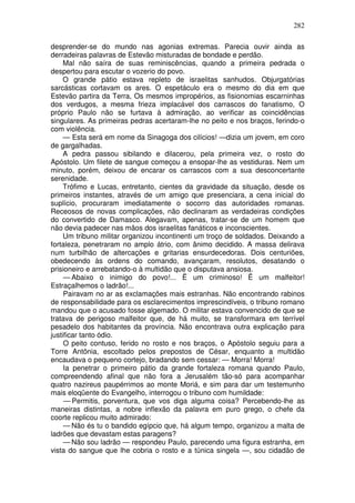 282

desprender-se do mundo nas agonias extremas. Parecia ouvir ainda as
derradeiras palavras de Estevão misturadas de bondade e perdão.
     Mal não saíra de suas reminiscências, quando a primeira pedrada o
despertou para escutar o vozerio do povo.
     O grande pátio estava repleto de israelitas sanhudos. Objurgatórias
sarcásticas cortavam os ares. O espetáculo era o mesmo do dia em que
Estevão partira da Terra, Os mesmos impropérios, as fisionomias escarninhas
dos verdugos, a mesma frieza implacável dos carrascos do fanatismo, O
próprio Paulo não se furtava à admiração, ao verificar as coincidências
singulares. As primeiras pedras acertaram-lhe no peito e nos braços, ferindo-o
com violência.
     — Esta será em nome da Sinagoga dos cilícios! —dizia um jovem, em coro
de gargalhadas.
     A pedra passou sibilando e dilacerou, pela primeira vez, o rosto do
Apóstolo. Um filete de sangue começou a ensopar-lhe as vestiduras. Nem um
minuto, porém, deixou de encarar os carrascos com a sua desconcertante
serenidade.
     Trófimo e Lucas, entretanto, cientes da gravidade da situação, desde os
primeiros instantes, através de um amigo que presenciara, a cena inicial do
suplício, procuraram imediatamente o socorro das autoridades romanas.
Receosos de novas complicações, não declinaram as verdadeiras condições
do convertido de Damasco. Alegavam, apenas, tratar-se de um homem que
não devia padecer nas mãos dos israelitas fanáticos e inconscientes.
     Um tribuno militar organizou incontinenti um troço de soldados. Deixando a
fortaleza, penetraram no amplo átrio, com ânimo decidido. A massa delirava
num turbilhão de altercações e gritarias ensurdecedoras. Dois centuriões,
obedecendo às ordens do comando, avançaram, resolutos, desatando o
prisioneiro e arrebatando-o à multidão que o disputava ansiosa.
     — Abaixo o inimigo do povo!... Ë um criminoso! Ë um malfeitor!
Estraçalhemos o ladrão!...
     Pairavam no ar as exclamações mais estranhas. Não encontrando rabinos
de responsabilidade para os esclarecimentos imprescindíveis, o tribuno romano
mandou que o acusado fosse algemado. O militar estava convencido de que se
tratava de perigoso malfeitor que, de há muito, se transformara em terrível
pesadelo dos habitantes da província. Não encontrava outra explicação para
justificar tanto ódio.
     O peito contuso, ferido no rosto e nos braços, o Apóstolo seguiu para a
Torre Antônia, escoltado pelos prepostos de César, enquanto a multidão
encaudava o pequeno cortejo, bradando sem cessar: — Morra! Morra!
     Ia penetrar o primeiro pátio da grande fortaleza romana quando Paulo,
compreendendo afinal que não fora a Jerusalém tão-só para acompanhar
quatro nazireus paupérrimos ao monte Moriá, e sim para dar um testemunho
mais eloqüente do Evangelho, interrogou o tribuno com humildade:
     — Permitis, porventura, que vos diga alguma coisa? Percebendo-lhe as
maneiras distintas, a nobre inflexão da palavra em puro grego, o chefe da
coorte replicou muito admirado:
     — Não és tu o bandido egípcio que, há algum tempo, organizou a malta de
ladrões que devastam estas paragens?
     — Não sou ladrão — respondeu Paulo, parecendo uma figura estranha, em
vista do sangue que lhe cobria o rosto e a túnica singela —, sou cidadão de
 
