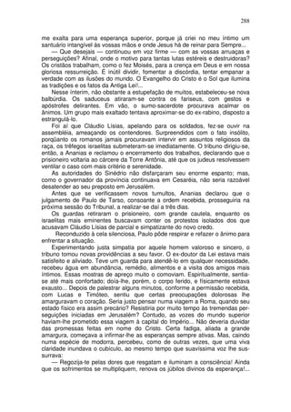 288

me exalta para uma esperança superior, porque já criei no meu íntimo um
santuário intangível às vossas mãos e onde Jesus há de reinar para Sempre...
     — Que desejais — continuou em voz firme — com as vossas arruaças e
perseguições? Afinal, onde o motivo para tantas lutas estéreis e destruidoras?
Os cristãos trabalham, como o fez Moisés, para a crença em Deus e em nossa
gloriosa ressurreição. É inútil dividir, fomentar a discórdia, tentar empanar a
verdade com as ilusões do mundo. O Evangelho do Cristo é o Sol que ilumina
as tradições e os fatos da Antiga Lei!...
     Nesse ínterim, não obstante a estupefação de muitos, estabeleceu-se nova
balbúrdia. Os saduceus atiraram-se contra os fariseus, com gestos e
apóstrofes delirantes. Em vão, o sumo-sacerdote procurava acalmar os
ânimos. Um grupo mais exaltado tentava aproximar-se do ex-rabino, disposto a
estrangulá-lo.
     Foi aí que Cláudio Lísias, apelando para os soldados, fez-se ouvir na
assembléia, ameaçando os contendores. Surpreendidos com o fato insólito,
porqüanto os romanos jamais procuravam intervir em assuntos religiosos da
raça, os trêfegos israelitas submeteram-se imediatamente. O tribuno dirigiu-se,
então, a Ananias e reclamou o encerramento dos trabalhos, declarando que o
prisioneiro voltaria ao cárcere da Torre Antônia, até que os judeus resolvessem
ventilar o caso com mais critério e serenidade.
     As autoridades do Sinédrio não disfarçaram seu enorme espanto; mas,
como o governador da província continuava em Cesaréia, não seria razoável
desatender ao seu preposto em Jerusalém.
     Antes que se verificassem novos tumultos, Ananias declarou que o
julgamento de Paulo de Tarso, consoante a ordem recebida, prosseguiria na
próxima sessão do Tribunal, a realizar-se daí a três dias.
     Os guardas retiraram o prisioneiro, com grande cautela, enquanto os
israelitas mais eminentes buscavam conter os protestos isolados dos que
acusavam Cláudio Lísias de parcial e simpatizante do novo credo.
      Reconduzido à cela silenciosa, Paulo pôde respirar e refazer o ânimo para
enfrentar a situação.
     Experimentando justa simpatia por aquele homem valoroso e sincero, o
tribuno tomou novas providências a seu favor. O ex-doutor da Lei estava mais
satisfeito e aliviado. Teve um guarda para atendê-lo em qualquer necessidade,
recebeu água em abundância, remédio, alimentos e a visita dos amigos mais
íntimos. Essas mostras de apreço muito o comoviam. Espiritualmente, sentia-
se até mais confortado; doía-lhe, porém, o corpo ferido, e físicamente estava
exausto... Depois de palestrar alguns minutos, conforme a permissão recebida,
com Lucas e Timóteo, sentiu que certas preocupações dolorosas lhe
amarguravam o coração. Seria justo pensar numa viagem a Roma, quando seu
estado físico era assim precário? Resistiria por muito tempo às tremendas per-
seguições iniciadas em Jerusalém? Contudo, as vozes do mundo superior
haviam-lhe prometido essa viagem à capital do Império... Não deveria duvidar
das promessas feitas em nome do Cristo. Certa fadiga, aliada a grande
amargura, começava a infirmar-lhe as esperanças sempre ativas. Mas, caindo
numa espécie de modorra, percebeu, como de outras vezes, que uma viva
claridade inundava o cubículo, ao mesmo tempo que suavíssima voz lhe sus-
surrava:
     — Regozija-te pelas dores que resgatam e iluminam a consciência! Ainda
que os sofrimentos se multipliquem, renova os júbilos divinos da esperança!...
 