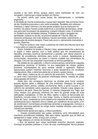 289

Guarda o teu bom ânimo, porque assim como testificaste de mim, em
Jerusalém, importa que o faças também em Roma!...
    De pronto sentiu que novas forças lhe retemperavam o combalido
organismo.
A claridade da manhã surpreendeu-o quase bem disposto. Nas primeiras horas
do dia, Estefânio procurava-o com certa ansiedade. Recebido com afetuoso
interesse, o rapaz informou o tio dos graves projetos que se tramavam na
sombra. Os judeus haviam jurado exterminar o convertido de Damasco, ainda
que para isso houvessem de assassinar o próprio Cláudio Lísias. O ambiente
no Sinédrio era de atividades odiosas. Projetava-se matar o pregador da
gentilidade, à plena luz do dia, na próxima sessão do Tribunal. Mais de
quarenta comparsas, dos mais fanáticos, haviam prometido, solenemente, a
consecução do sinistro desígnio. Paulo tudo ouviu e, calmamente chamando o
guarda, disse-lhe:
     — Peço-te conduzir este moço à presença do chefe dos tribunos para que
o ouça sobre um assunto urgente.
     Assim, Estefânio foi levado a Cláudio Lísias, apresentando-lhe a denúncia,
O arguto e nobre patrício, com o tacto político que lhe caracterizava as
decisões, prometeu examinar devidamente a questão, sem deixar presumir a
adoção de providências definitivas para burlar a conjura. Agradecendo a
comunicação, recomendou ao jovem o máximo cuidado nos comentários da
situação, a fim de não exacerbar maiormente os ânimos partidários.
     Na solidão do seu gabinete, o tribuno romano pensou seriamente naquelas
perspectivas sombrias. O Sinédrio, na sua capacidade de intrigar, poderia
promover manifestações do povo sempre versátil e agressivo. Rabinos
apaixonados podiam mobilizar facínoras e quiçá assassiná-lo em condições
espetaculares. Mas, a denúncia partia de um jovem, quase criança.
     Além disso, tratava-se de um sobrinho do prisioneiro. Teria dito a verdade
ou seria mero instrumento de possível mistificação afetiva, nascida de justas
preocupações da família?
     Ainda bem não conseguira destrinçar as dúvidas para firmar conduta,
quando alguém pedia o obséquio de uma entrevista. Desejoso de atreguar
cogitações assim graves, acedeu prontamente. Abriu a porta luxuosa e um
velhinho de semblante calmo apareceu sorridente. Cláudio Lisias alegrou-se.
Conhecia-o de perto. Devia-lhe favores, O visitante inesperado era Tiago, que
vinha interpor sua generosa influência em favor do grande amigo de suas
edificações evangélicas. O filho de Alfeu repetiu o plano já denunciado por
Estefânio, minutos antes. E foi mais longe. Contou a história comovedora de
Paulo de Tarso, revelando-se como testemunha imparcial de toda a sua vida e
esclarecendo que o Apóstolo viera à cidade, por insistência de sua parte, a fim
de combinarem momentosas providências atinentes à propaganda. Concluía a
exposição atenciosa pedindo ao amigo ilustre medidas eficazes, para evitar o
monstruoso atentado.
     Maiormente apreensivo agora, o tribuno ponderou:
     — Vossas considerações são justas; entretanto, sinto dificuldadeS para
coordenar providências imediatas. Não será melhor aguardar que os fatos se
apresentem e reagir, então, à força com a força?
    Tiago esboçou um sorriso de dúvidas e sentenciou:
    — Sou de parecer que vossa autoridade encontre recursos urgentes.
Conheço as paixões judaicas e o furor de suas manifestações. Nunca poderei
 