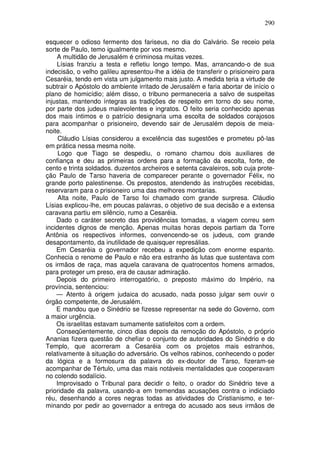 290

esquecer o odioso fermento dos fariseus, no dia do Calvário. Se receio pela
sorte de Paulo, temo igualmente por vos mesmo.
    A multidão de Jerusalém é criminosa muitas vezes.
    Lísias franziu a testa e refletiu longo tempo. Mas, arrancando-o de sua
indecisão, o velho galileu apresentou-lhe a idéia de transferir o prisioneiro para
Cesaréia, tendo em vista um julgamento mais justo. A medida teria a virtude de
subtrair o Apóstolo do ambiente irritado de Jerusalém e faria abortar de início o
plano de homicídio; além disso, o tribuno permaneceria a salvo de suspeitas
injustas, mantendo íntegras as tradições de respeito em torno do seu nome,
por parte dos judeus malevolentes e ingratos. O feito seria conhecido apenas
dos mais íntimos e o patrício designaria uma escolta de soldados corajosos
para acompanhar o prisioneiro, devendo sair de Jerusalém depois de meia-
noite.
     Cláudio Lísias considerou a excelência das sugestões e prometeu pô-las
em prática nessa mesma noite.
     Logo que Tiago se despediu, o romano chamou dois auxiliares de
confiança e deu as primeiras ordens para a formação da escolta, forte, de
cento e trinta soldados. duzentos archeiros e setenta cavaleiros, sob cuja prote-
ção Paulo de Tarso haveria de comparecer perante o governador Félix, no
grande porto palestinense. Os prepostos, atendendo às instruções recebidas,
reservaram para o prisioneiro uma das melhores montarias.
     Alta noite, Paulo de Tarso foi chamado com grande surpresa. Cláudio
Lísias explicou-lhe, em poucas palavras, o objetivo de sua decisão e a extensa
caravana partiu em silêncio, rumo a Cesaréia.
    Dado o caráter secreto das providências tomadas, a viagem correu sem
incidentes dignos de menção. Apenas muitas horas depois partiam da Torre
Antônia os respectivos informes, convencendo-se os judeus, com grande
desapontamento, da inutilidade de quaisquer represálias.
    Em Cesaréia o governador recebeu a expedição com enorme espanto.
Conhecia o renome de Paulo e não era estranho às lutas que sustentava com
os irmãos de raça, mas aquela caravana de quatrocentos homens armados,
para proteger um preso, era de causar admiração.
    Depois do primeiro interrogatório, o preposto máximo do Império, na
província, sentenciou:
    — Atento à origem judaica do acusado, nada posso julgar sem ouvir o
órgão competente, de Jerusalém.
    E mandou que o Sinédrio se fizesse representar na sede do Governo, com
a maior urgência.
    Os israelitas estavam sumamente satisfeitos com a ordem.
    Conseqüentemente, cinco dias depois da remoção do Apóstolo, o próprio
Ananias fizera questão de chefiar o conjunto de autoridades do Sinédrio e do
Templo, que acorreram a Cesaréia com os projetos mais estranhos,
relativamente à situação do adversário. Os velhos rabinos, conhecendo o poder
da lógica e a formosura da palavra do ex-doutor de Tarso, fizeram-se
acompanhar de Tértulo, uma das mais notáveis mentalidades que cooperavam
no colendo sodalício.
    Improvisado o Tribunal para decidir o feito, o orador do Sinédrio teve a
prioridade da palavra, usando-a em tremendas acusações contra o indiciado
réu, desenhando a cores negras todas as atividades do Cristianismo, e ter-
minando por pedir ao governador a entrega do acusado aos seus irmãos de
 