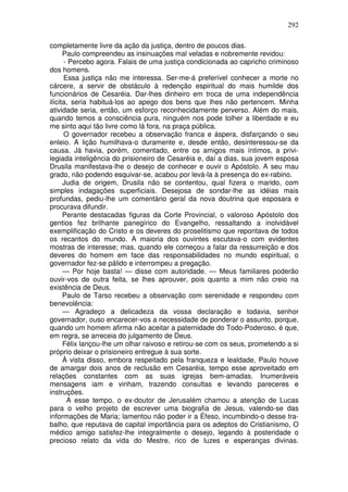 292

completamente livre da ação da justiça, dentro de poucos dias.
      Paulo compreendeu as insinuações mal veladas e nobremente revidou:
      - Percebo agora. Falais de uma justiça condicionada ao capricho criminoso
dos homens.
      Essa justiça não me interessa. Ser-me-á preferível conhecer a morte no
cárcere, a servir de obstáculo à redenção espiritual do mais humilde dos
funcionários de Cesaréia. Dar-lhes dinheiro em troca de uma independência
ilícita, seria habituá-los ao apego dos bens que lhes não pertencem. Minha
atividade seria, então, um esforço reconhecidamente perverso. Além do mais,
quando temos a consciência pura, ninguém nos pode tolher a liberdade e eu
me sinto aqui tão livre como lá fora, na praça pública.
      O governador recebeu a observação franca e áspera, disfarçando o seu
enleio. A lição humilhava-o duramente e, desde então, desinteressou-se da
causa. Já havia, porém, comentado, entre os amigos mais íntimos, a privi-
legiada inteligência do prisioneiro de Cesaréia e, daí a dias, sua jovem esposa
Drusila manifestava-lhe o desejo de conhecer e ouvir o Apóstolo. A seu mau
grado, não podendo esquivar-se, acabou por levá-la à presença do ex-rabino.
      Judia de origem, Drusila não se contentou, qual fizera o marido, com
simples indagações superficiais. Desejosa de sondar-lhe as idéias mais
profundas, pediu-lhe um comentário geral da nova doutrina que esposara e
procurava difundir.
      Perante destacadas figuras da Corte Provincial, o valoroso Apóstolo dos
gentios fez brilhante panegírico do Evangelho, ressaltando a inolvidável
exemplificação do Cristo e os deveres do proselitismo que repontava de todos
os recantos do mundo. A maioria dos ouvintes escutava-o com evidentes
mostras de interesse; mas, quando ele começou a falar da ressurreição e dos
deveres do homem em face das responsabilidades no mundo espiritual, o
governador fez-se pálido e interrompeu a pregação.
      — Por hoje basta! — disse com autoridade. — Meus familiares poderão
ouvir-vos de outra feita, se lhes aprouver, pois quanto a mim não creio na
existência de Deus.
      Paulo de Tarso recebeu a observação com serenidade e respondeu com
benevolência:
      — Agradeço a delicadeza da vossa declaração e todavia, senhor
governador, ouso encarecer-vos a necessidade de ponderar o assunto, porque,
quando um homem afirma não aceitar a paternidade do Todo-Poderoso, é que,
em regra, se arreceia do julgamento de Deus.
      Félix lançou-lhe um olhar raivoso e retirou-se com os seus, prometendo a si
próprio deixar o prisioneiro entregue à sua sorte.
      À vista disso, embora respeitado pela franqueza e lealdade, Paulo houve
de amargar dois anos de reclusão em Cesaréia, tempo esse aproveitado em
relações constantes com as suas igrejas bem-amadas. Inumeráveis
mensagens iam e vinham, trazendo consultas e levando pareceres e
instruções.
       A esse tempo, o ex-doutor de Jerusalém chamou a atenção de Lucas
para o velho projeto de escrever uma biografia de Jesus, valendo-se das
informações de Maria; lamentou não poder ir a Éfeso, incumbindo-o desse tra-
balho, que reputava de capital importância para os adeptos do Cristianismo, O
médico amigo satisfez-lhe integralmente o desejo, legando à posteridade o
precioso relato da vida do Mestre, rico de luzes e esperanças divinas.
 
