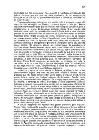 295

serenidade que lhe era peculiar. Não obstante a manifesta animosidade dos
judeus, declarou que em nada os havia ofendido e não se recordava de
qualquer ato de sua vida no qual houvesse atacado o Templo de Jerusalém ou
as leis de César.
     Festo percebeu que tratava com um espírito culto e eminente, e que não
seria tão fácil entregá-lo ao Sinédrio, conforme julgara a princípio. Alguns
rabinos haviam insistido para que ordenasse a remoção para Jerusalém, pura e
simplesmente, à revelia de quaisquer preceitos legais. O governador não
hesitaria, nesse particular, fazendo valer sua influência política; mas, não quis
praticar um ato arbitrário antes de conheçer as qualidades morais do homem
focalizado pelas intrigas judaicas. No íntimo, considerava que, se se tratasse
de uma personagem vulgar, poderia entregá-lo sem receio à autoridade tirânica
do Sinédrio que, certo, o liqüidaria; mas, outro tanto não aconteceria, caso
verificasse nobreza e inteligência no prisioneiro, porqüanto, com o seu acurado
senso político, não desejava adquirir um inimigo capaz de prejudicá-lo a
qualquer tempo. Tendo reconhecido os altos dotes intelectuais e morais do
Apóstolo, modificou inteiramente a sua atitude. Passou logo a considerar com
mais severidade o interlocutor, chegando à conclusão de que seria crime agir
com parcialidade no feito. Além da cultura que o acusado exibia, tratava-se de
um cidadão romano por títulos legitimamente adquiridos. Formulando novas
conjeturas e com imensa surpresa para os representantes confiados do
Sinédrio, Pórcio Festo perguntou ao prisioneiro se consentia em voltar a
Jerusalém, a fim de lá ser julgado, perante ele próprio, pelo Tribunal religioso
da sua raça. Paulo de Tarso, compreendendo a cilada dos israelitas, replicou
tranqüilamente, enchendo a assembléia de assombro:
     — Senhor governador, estou diante do Tribunal de César, a fim de ser
definitivamente julgado. Há mais de dois anos espero a decisão de um
processo que não posso compreender. Como sabeis, a ninguém ofendi. Minha
prisão derivou, tão-só, das intrigas religiosas de Jerusalém. Desafio, neste
particular, o conceito dos mais exigentes. Se pratiquei algum ato indigno, peço,
eu mesmo, a sentença de morte. Convocado a novo julgamento, acreditei
tivésseis a coragem necessária para romper com as aspirações inferiores do
Sinédrio, fazendo justiça à vossa longanimidade de administrador conscien-
cioso e reto. Continuo confiando na vossa autoridade, na vossa imparcialidade,
isenta de favor, que ninguém poderá exigir dos vossos encargos honrosos e
delicados. Examinai detidamente as acusações que me retêm no cárcere de
Cesaréia! Verificareis que nenhum poder provincial poderá entregar-me à
tirania de Jerusalém! Reconhecendo essa valiosa circunstância e invocando
meus títulos, embora creia sinceramente em vossas deliberações sábias e
justas, apelo, desde já, para César!...
     A atitude inesperada do Apóstolo dos gentios provocou geral espanto.
Pórcio Festo, muito pálido, engolfou-se em sérias cogitações. De sua cátedra
de juiz, ensinara, generosamente, o caminho da vida a muitos acusados e
malfeitores; entretanto, naquela hora inolvidável de sua existência, encontrava
um réu que lhe falava ao coração. A resposta de Paulo valia um programa de
justiça e de ordem. Com imensa dificuldade pedia o restabelecimento da
calma, no recinto. Os representantes do judaísmo discutiam acaloradamente
entre si; alguns cristãos, mais apressados, comentavam desfavoravelmente a
atitude do Apóstolo, apreciando-a superficialmente, como se constituísse uma
negação do testemunho. O governador reuniu, à pressa, o pequeno conselho
 