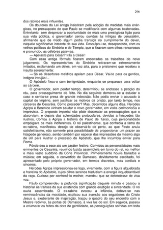 296

dos rabinos mais influentes.
      Os doutores da Lei antiga insistiram pela adoção de medidas mais enér-
gicas, no pressuposto de que Paulo se modificaria com algumas bastonadas.
Entretanto, sem desprezar a oportunidade de mais uma prestigiosa lição para
sua vida pública, o governador cerrou ouvidos às intrigas de Jerusalém,
afirmando que de modo algum podia transigir no cumprimento do dever,
naquele significativo instante de sua vida. Desculpou-se, desapontado, com os
velhos políticos do Sinédrio e do Templo, que o fixavam com olhos rancorosos
e pronunciou as célebres palavras.
      — Apelaste para César? Irás a César!
      Com essa antiga fórmula ficaram encerrados os trabalhos do novo
julgamento. Os representantes do Sinédrio retiraram-se extremamente
irritados, exclamando um deles, em voz alta, para o prisioneiro que recebeu o
insulto serenamente:
      — Só os desertores malditos apelam para César. Vai-te para os gentios,
indigno intrujão!...
      O Apóstolo fixou-o com benignidade, enquanto se preparava para voltar
ao cárcere.
      O governador, sem perder tempo, determinou se anotasse a petição do
réu, para prosseguimento do feito. No dia seguinte demorou-se a estudar o
caso e sentiu-se presa de grande indecisão. Não podia enviar o acusado à
capital do Império, sem justificar os motivos da prisão, por tanto tempo, nos
cárceres de Cesaréia. Como proceder? Mas, decorridos alguns dias, Herodes
Agripa e Berenice vinham saudar o novo governador, em visita cerimonioSa e
imprevista. O preposto imperial não pôde dissimular as preocupações que o
absorviam, e depois das solenidades protocolares, devidas a hóspedes tão
ilustres, Contou a Agripa a história de Paulo de Tarso, cuja personalidade
empolgava os mais indiferentes. O rei palestinense, que conhecia a fama do
ex-rabino, manifestou desejo de observá-lo de perto, ao que Festo anuiu
satisfeitíssimo, não somente pela possibilidade de proporcionar um prazer ao
hóspede generoso, senão também por esperar das impressões do mesmo algo
de útil para ilustrar o processo do Apóstolo, que lhe incumbia enviar para
Roma.
      Pórcio deu a esse ato um caráter festivo. Convidou as personalidades mais
eminentes de Cesaréia, reunindo luzida assembléia em torno do rei, no melhor
e mais vasto auditório da Corte Provincial. Primeiramente houve bailados e
música; em seguida, o convertido de Damasco, devidamente escoltado, foi
apresentado pelo próprio governador, em termos discretos, mas cordiais e
sinceros.
      Herodes Agripa impressionou-se logo, vivamente, com a figura alquebrada
e franzina do Apóstolo, cujos olhos serenos traduziam a energia inquebrantável
da raça. Curioso por conhecê-lo melhor, mandou que se defendesse de viva
voz.
      Paulo compreendeu a profunda significação daquele minuto e passou a
historiar os transes da sua existência com grande erudição e sinceridade. O rei
ouvia assombrado. O ex-rabino evocou a infância, deteve-se nas
reminiscências da mocidade, explicou sua aversão aos seguidores do Cristo
Jesus e, exuberante de inspiração, traçou o quadro do seu encontro com o
Mestre redivivo, às portas de Damasco, à viva luz do sol. Em seguida, passou
a enumerar os feitos da obra de gentilidade, as perseguições sofridas em toda
 