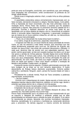 297

parte por amor ao Evangelho, concluíndo, com veemência, que, sem embargo,
suas pregações não contrariavam, antes corroboravam as profecias da Lei
Antiga, desde Moisés.
     Dando curso à imaginação ardente e fácil, o orador tinha os olhos jubilosos
e brilhantes.
     A assembléia aristocrática estava eminentemente impressionada com os
fatos narrados, denotando entusiasmo e alegria. Herodes Agripa, muito pálido,
tinha a impressão de haver encontrado uma das mais profundas vozes da
revelação divina. Pórcio Festo não ocultava a surpresa que lhe assaltara
subitamente o espírito. Não presumia no prisioneiro tamanho cabedal de fé e
persuasão. Ouvindo o Apóstolo descrever as cenas mais belas do seu
apostolado com os olhos repletos de alegria e de luz, transmitindo ao auditório
atento e comovido idéias imprevistas e singulares, o governador considerou
que se trataria de um louco sublime e disse-lhe, em alta voz, na intercorrência
de uma pausa mais prolongada:
     — Paulo, és um desvairado! As muitas letras fazem-te delirar!...
     O ex-rabino, longe de se atemorizar, respondeu nobremente:
     — Enganais-vos! Não sou um louco! Diante da vossa autoridade de romano
ilustre, eu não me atreveria a falar desta maneira, pois reconheço que não
estais devidamente preparado para ouvir-me. Os patrícios de Augusto são
também de Jesus-Cristo, mas ainda não conhecem plenamente o Salvador. A
cada qual, devemos falar de acordo com sua capacidade espiritual. Aqui,
porém, senhor governador, se falo com ousadia é porque me dirijo a um rei que
não ignora o sentido de minhas palavras. Herodes Agripa terá ouvido Moisés,
desde a infância. É romano pela cultura, mas alimentou-se da revelação de
Deus aos seus antepassados. Nenhuma de minhas afirmações lhe pode ser
desconhecida. De outro modo, ele trairia sua origem sagrada, pois todos os
filhos da nação que aceitou o Deus único devem conhecer a revelação de
Moisés e dos profetas. Credes assim, rei Agripa?
     A pergunta causou enorme espanto. O próprio administrador provincial não
teria coragem de se dirigir ao rei com tamanha desenvoltura. O ilustre
descendente de Ântipas estava altamente surpreendido. Extrema palidez
cobria-lhe o semblante. Ninguém, assim, jamais lhe houvera falado em toda a
sua vida.
     Percebendo-lhe a atitude mental, Paulo de Tarso completou a poderosa
argumentação, acrescentando:
     — Sei que credes!...
      Confuso com o desembaraço do orador, Agripa sacudiu a fronte como se
desejasse expulsar alguma idéia importuna, esboçou um sorriso vago, dando a
entender que estava senhor de si, e disse em tom de gracejo:
     — Ora esta! por pouco me persuades a fazer uma profissão de fé cristã...
     O Apóstolo não se deu por vencido e revidou:
     — Oxalá que, por pouco ou muito, vos fizésseis discípulo de Jesus; não
somente vós, mas todos quantos nos ouviram hoje.
Pórcio Festo compreendeu que o rei estava muito mais impressionado do que
se supunha e, desejoso de modificar o ambiente, propôs que as altas
personalidades se retirassem para a refeição da tarde, em palácio. O ex-rabino
foi reconduzido ao cárcere, deixando nos ouvintes imorredoura impressão.
Berenice, sensibilizada, foi a primeira a manifestar-se, reclamando demência
para o prisioneiro. Os demais seguiram a mesma corrente de benévola
 