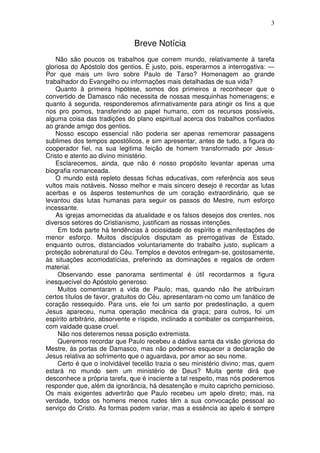 3


                              Breve Notícia
    Não são poucos os trabalhos que correm mundo, relativamente à tarefa
gloriosa do Apóstolo dos gentios. É justo, pois, esperarmos a interrogativa: —
Por que mais um livro sobre Paulo de Tarso? Homenagem ao grande
trabalhador do Evangelho ou informações mais detalhadas de sua vida?
    Quanto à primeira hipótese, somos dos primeiros a reconhecer que o
convertido de Damasco não necessita de nossas mesquinhas homenagens; e
quanto à segunda, responderemos afirmativamente para atingir os fins a que
nos pro pomos, transferindo ao papel humano, com os recursos possíveis,
alguma coisa das tradições do plano espiritual acerca dos trabalhos confiados
ao grande amigo dos gentios.
    Nosso escopo essencial não poderia ser apenas rememorar passagens
sublimes dos tempos apostólicos, e sim apresentar, antes de tudo, a figura do
cooperador fiel, na sua legitima feição de homem transformado por Jesus-
Cristo e atento ao divino ministério.
    Esclarecemos, ainda, que não é nosso propósito levantar apenas uma
biografia romanceada.
    O mundo está repleto dessas fichas educativas, com referência aos seus
vultos mais notáveis. Nosso melhor e mais sincero desejo é recordar as lutas
acerbas e os ásperos testemunhos de um coração extraordinário, que se
levantou das lutas humanas para seguir os passos do Mestre, num esforço
incessante.
    As igrejas amornecidas da atualidade e os falsos desejos dos crentes, nos
diversos setores do Cristianismo, justificam as nossas intenções.
     Em toda parte há tendências à ociosidade do espírito e manifestações de
menor esforço. Muitos discípulos disputam as prerrogativas de Estado,
enquanto outros, distanciados voluntariamente do trabalho justo, suplicam a
proteção sobrenatural do Céu. Templos e devotos entregam-se, gostosamente,
às situações acomodatícias, preferindo as dominações e regalos de ordem
material.
     Observando esse panorama sentimental é útil recordarmos a figura
inesquecível do Apóstolo generoso.
     Muitos comentaram a vida de Paulo; mas, quando não lhe atribuíram
certos títulos de favor, gratuitos do Céu, apresentaram-no como um fanático de
coração ressequido. Para uns, ele foi um santo por predestinação, a quem
Jesus apareceu, numa operação mecânica da graça; para outros, foi um
espírito arbitrário, absorvente e ríspido, inclinado a combater os companheiros,
com vaidade quase cruel.
     Não nos deteremos nessa posição extremista.
     Queremos recordar que Paulo recebeu a dádiva santa da visão gloriosa do
Mestre, às portas de Damasco, mas não podemos esquecer a declaração de
Jesus relativa ao sofrimento que o aguardava, por amor ao seu nome.
     Certo é que o inolvidável tecelão trazia o seu ministério divino; mas, quem
estará no mundo sem um ministério de Deus? Muita gente dirá que
desconhece a própria tarefa, que é insciente a tal respeito, mas nós poderemos
responder que, além da ignorância, há desatenção e muito capricho pernicioso.
Os mais exigentes advertirão que Paulo recebeu um apelo direto; mas, na
verdade, todos os homens menos rudes têm a sua convocação pessoal ao
serviço do Cristo. As formas podem variar, mas a essência ao apelo é sempre
 