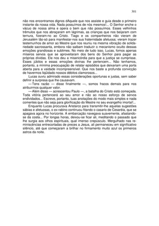 301

não nos encontramos dignos dAquele que nos assiste e guia desde o primeiro
instante da nossa vida. Nada possuímos de nós mesmos!... O Senhor enche o
vácuo de nossa alma e opera o bem que não possuímos. Esses velhinhos
trêmulos que nos abraçaram em lágrimas, as crianças que nos beijaram com
ternura, fizeram-no ao Cristo. Tiago e os companheiros não vieram de
Jerusalém tão-só para manifestar-nos sua fraternidade afetuosa; vieram trazer
testemunhos de amor ao Mestre que nos reuniu na mesma vibração de solida-
riedade sacrossanta, embora não saibam traduzir o mecanismo oculto dessas
emoções grandiosas e sublimes. No meio de tudo isso, Lucas, fomos apenas
míseros servos que se aproveitaram dos bens do Senhor para pagar as
próprias dívidas. Ele nos deu a misericórdia para que a justiça se cumprisse.
Esses júbilos e essas emoções divinas lhe pertencem... Não tenhamos,
portanto, a mínima preocupação de relatar episódios que deixariam uma porta
aberta para a vaidade incompreensível. Que nos baste a profunda convicção
de havermos liqüidado nossos débitos clamorosos...
     Lucas ouviu admirado essas considerações oportunas e justas, sem saber
definir a surpresa que lhe causavam.
     — Tens razão — disse finalmente —, somos fracos demais para nos
atribuirmos qualquer valor.
     — Além disso — acrescentou Paulo —, a batalha do Cristo está começada.
Toda vitória pertencerá ao seu amor e não ao nosso esforço de servos
endividados... Escreve, portanto, tuas anotações do modo mais simples e nada
comentes que não seja para glorificação do Mestre no seu evangelho imortal!...
     Enquanto Lucas procurava Aristarco para transmitir-lhe aquelas sugestões
sábias e afetuosas, o ex-rabino continuou fitando o casario de Cesaréia, que se
apagava agora no horizonte. A embarcação navegava suavemente, afastando-
se da costa... Por longas horas, deixou-se ficar ali, meditando o passado que
lhe surgia aos olhos espirituais, qual imenso crepúsculo. Mergulhado nas re-
miniscências entrecortadas de preces a Jesus, ali permaneceu em significativo
silêncio, até que começaram a brilhar no firmamento muito azul os primeiros
astros da noite.
 