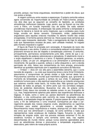 303

proveito, porque, nas horas angustiosas, recordaremos o poder de Jesus, que
nos avisou a tempo.
     A viagem continuou entre receios e esperanças. O próprio centurião estava
agora convencido da inoportunidade da arribada em Kaloi-Limenes, porque,
nos dois dias que se seguiram ao conselho do Apóstolo, as condições
atmosféricas melhoraram bastante. Logo, porém, que se fizeram ao mar alto,
rumo a Fênix, um furacão imprevisto caiu de súbito. De nada valeram
providências improvisadas. A embarcação não podia enfrentar a tempestade e
forçoso foi deixá-la à mercê do vento impetuoso, que a arrebatou para muito
longe, envolta em denso nevoeiro. Começaram, então, padecimentos
angustiosos para aquelas criaturas insuladas no abismo revolto das ondas
encapeladas. A tormenta parecia eternizar-se. Havia quase duas semanas que
o vento rugia incessante, destruidor. Todo o carregamento de trigo foi alijado,
tudo que representava excesso de peso, sem utilidade imediata, foi tragado
pelo monstro insaciável e rugidor!
     A figura de Paulo foi encarada com veneração. A tripulação do navio não
podia esquecer o seu alvitre. O piloto e o comandante estavam confundidos e o
prisioneiro tornara-se alvo de respeito e consideração unânimes. O centurião,
principalmente, permanecia constantemente junto dele, crente de que o ex-
rabino dispunha de poderes sobrenaturais e salvadores, O abatimento moral e
o enjôo espalharam o desânimo e o terror. O Apóstolo generoso, no entanto,
acudia a todos, um por um, obrigando-os a se alimentarem e confortando-os
moralmente. De quando a quando, soltava o verbo eloquente e, com a devida
permissão de Júlio, falava aos companheiros da hora amarga, procurando
identificar as questões espirituais com o espetáculo convulsivo da Natureza:
     — Irmãos! — dizia em voz alta para a assembléia estranha, que o ouvia
transida de angústia — eu creio que tocaremos breve a terra firme! Entretanto,
assumamos o compromisso de jamais olvidar a lição terrível desta hora.
Procuraremos caminhar no mundo qual marinheiro vigilante, que, ignorando o
momento da tempestade, guarda a certeza da sua vinda. A passagem da
existência humana para a vida espiritual assemelha-se ao instante amarguroso
que estamos vivendo neste barco, há muitos dias. Não ignorais que fomos
avisados de todos os perigos, no último porto que nos convidava estagiar,
livres de acidentes destruidores. Buscamos mar alto, de própria conta.
Também Cristo Jesus nos concede os celestes avisos no seu Evangelho de
Luz, mas, freqüentemente optamos pelo abismo das experiências dolorosas e
trágicas. A ilusão, como o vento sul, parece desmentir as advertências do
Salvador, e nós continuamos pelo caminho da nossa imaginação viciada;
entretanto, a tempestade chega de repente. É preciso passar de uma vida para
outra, a fim de retificarmos o rumo iniludível. Começamos por alijar o car-
regamento pesado dos nossos enganos cruéis, abandonamos os caprichos
criminosos para aceitar plenamente a vontade augusta de Deus.
Reconhecemos nossa insignificância e miséria, alcança-nos um tédio imenso
dos erros que nos alimentavam o coração, tal como sentimos o nada que
representamos neste arcabouço de madeiras frágeis, flutuante no abismo,
tomados de singular enjôo, que nos provoca náuseas extremas! O fim da
existência humana é sempre uma tormenta como esta, nas regiões
desconhecidas do mundo interior, porque nunca estamos apercebidos para
ouvir as advertências divinas e procuramos a tempestade angustiosa e
destruidora, pelo roteiro de nossa própria autoria.
 