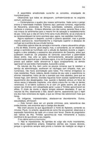 304

     A assembléia amedrontada ouvia-lhe os conceitos, empolgada de
inominável pavor.
     Observando que todos se abraçavam, confraternizando-se na angústia
comum, continuava:
     — Contemplemos o quadro dos nossos sofrimentos. Vede como o perigo
ensina a fraternidade imediata. Estamos aqui, patrícios romanos, negociantes
de Alexandria, plutocratas de Fenícia, autoridades, soldados, prisioneiros,
mulheres e crianças... Embora diferentes uns dos outros, perante Deus a dor
nos irmana os sentimentos para o mesmo fim de salvação e restabelecimento
da paz. Creio que a vida em terra firme seria muito diferente, se as criaturas lá
se compreendessem tal como acontece aqui, agora, nas vastidões marinhas.
     Alguns sopitavam o despeito, ouvindo a palavra apostolar, mas a grande
maioria acercava-se, reconhecendo-lhe a inspiração superior e desejosa de
confugir-se à sombra da sua virtude heróica.
     Decorridos catorze dias de cerração e tormenta. o barco alexandrino atingiu
a ilha de Malta. Enorme, geral alegria; mas, o comandante, ao ver afastado o
perigo e sentindo-se humilhado com a atitude do Apóstolo durante a viagem,
sugeriu a dois soldados o assassínio dos prisioneiros de Cesaréia, antes que
pudessem evadir-se. Os prepostos do centurião assumiram a paternidade
desse alvitre, mas Júlio se opôs, terminantemente, deixando perceber a
transformação espiritual que o felicitava agora, à luz do Evangelho redentor. Os
presos que sabiam nadar atiraram-se à água corajosamente; os demais
agarravam-se aos botes improvisados, buscando a praia.
     Os naturais da Ilha, bem como os poucos romanos que lá residiam a
serviço da administração, acolheram os náufragos com simpatia; mas, por
numerosos, não havia acomodação para todos. Frio intenso enregelava os
mais resistentes. Paulo, todavia, dando mostras do seu valor e experiência no
afrontar intempéries, tratou de dar o exemplo aos mais abatidos, para que se
fizesse fogo, sem demora. Grandes fogueiras foram acesas rapidamente para
aquecimento dos desabrigados; mas, quando o Apóstolo atirava um feixe de
ramos secos à labareda crepitante, uma víbora cravou-lhe na mão os dentes
venenosos. O ex-rabino susteve-a no ar com um gesto sereno, até que ela
caísse nas chamas, com estupefação geral. Lucas e Timóteo aproximaram-se
aflitos. O chefe da coorte e alguns amigos estavam desolados. É que os
naturais da Ilha, observando o fato, davam alarme, asseverando que o réptil
era dos mais venenosos da região, e que as vítimas não sobreviviam mais que
horas.
     Os indígenas, impressionados, afastavam-se discretamente. Outros,
assustadiços, afirmavam:
     — Este homem deve ser um grande criminoso, pois, salvando-se das
ondas bravias, veio encontrar aqui o castigo dos deuses.
     Não eram poucos os que aguardavam a morte do Apóstolo, contando os
minutos; Paulo, no entanto, aquecendo-se como lhe era possível, observava a
expressão fisionômica de cada um e orava com fervor. Diante do prognóstico
dos nativos da Ilha, Timóteo aproximou-se mais intimamente e buscou
cientificá-lo do que diziam a seu respeito.
      O ex-rabino sorriu e murmurou:
      — Não te impressiones. As opiniões do vulgo são muito inconstantes,
tenho disso experiência própria. Estejamos atentos aos nossos deveres,
porque a ignorância sempre está pronta a transitar da maldição ao elogio e
 