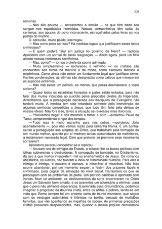 308

romanas.
     — Não são poucos — acrescentou o ancião — os que têm dado seu
sangue nos espetáculos homicidas. Nossos companheiros têm caído às
centenas, aos apupos do povo inconsciente, estraçalhados pelas feras ou nos
postes do martírio...
     O centurião, muito pálido, interrogou:
     — Mas como pode ser isso? Há medidas legais que justifiquem esses feitos
criminosos?
     — E quem poderá falar em justiça no governo de Nero? — replicou
Apolodoro com um sorriso de santa resignação. — Ainda agora, perdi um filho
amado nessas horrorosas carnificinas.
     — Mas, como? — tornou o chefe da coorte admirado.
     - Muito simplesmente — esclareceu o velhinho —: os cristãos são
conduzidos aos circos do martírio e da morte, como escravos faltosos e
misérrimos. Como ainda não existe um fundamento legal que justifique seme-
lhantes condenações, as vítimas são designadas como cativos que mereceram
os suplícios extremos.
     — Mas não existe um político, ao menos, que possa desmascarar o torpe
sofisma?
     — Quase todos os estadistas honestos e justos estão exilados, para não
falar dos muitos induzidos ao suicídio pelos prepostos diretos do Imperador.
Acreditamos que a perseguição declarada aos discípulos do Evangelho não
tardará muito. A medida tem sido retardada somente pela intervenção de
algumas senhoras convertidas a Jesus, que tudo têm feito pela defesa de
nossos ideais. Não fora isso, talvez a situação se revelasse mais dolorosa.
     — Precisamos negar a nós mesmos e tomar a cruz —exclamou Paulo de
Tarso, compreendendo o rigor dos tempos.
     — Tudo isso é muito estranho para nós outros —ponderou Júlio
acertadamente —, pois não vemos razão para tamanha tirania. É um contra-
senso a perseguição aos adeptos do Cristo, que trabalham pela formação de
um mundo melhor, quando por aí medram tantas comunidades de malfeitores,
a reclamarem repressão legal. Com que pretexto se promove esse movimento
sorrateiro?
     Apolodoro pareceu concentrar-se e replicou:
     — Acusam-nos de inimigos do Estado, a solapar-lhe as bases políticas com
idéias subversivas e destruidoras. A concepção de bondade, no Cristianismo,
dá azo a que muitos interpretem mal os ensinamentos de Jesus. Os romanos
abastados, os ilustres, não toleram a idéia de fraternidade humana. Para eles o
inimigo é inimigo, o escravo é escravo, o miserável é miserável. Não lhes
ocorre abandonar, por um momento sequer, o festim dos prazeres fáceis e
criminosos, para cogitar da elevação do nível social. Raríssimos os que se
preocupam com os problemas da plebe. Um patrício caridoso é apontado com
ironias. Num tal ambiente, os desfavorecidos da sorte encontraram no Cristo
Jesus um Salvador bem-amado, e os avarentos um adversário a eliminar, para
que o povo não alimente esperanças. Examinada essa circunstância, podemos
imaginar o progresso da doutrina cristã, entre os aflitos e pobres, tendo-se em
vista que Roma sempre foi um enorme carro de triunfo mundano, que segue
com os verdugos autoritários e tirânicos na boléia, cercado de multidões
famintas, que vão apanhando as migalhas de sobejo. As primeiras pregações
cristãs passaram despercebidas, mas, quando a massa popular demonstrou
 
