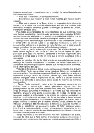31

impor-se aos próprios companheiros com o prestígio da natural bondade que
lhe transbordava dalma.
    — Ai de nós! — exclamou um colega desalentado.
    — São raros os que resistem a estes remos malditos, por mais de quatro
meses!...
    — Mas todo o serviço é de Deus, amigo — respondeu Jeziel altamente
inspirado —, e desde que aqui nos encontramos em atividade honesta e de
consciência tranqüila, devemos guardar a convicção de servos do Criador,
trabalhando em suas obras.
    Para todas as complicações da nova modalidade de sua existência, tinha
uma fórmula conciliatória, harmonizando os ânimos mais exaltados. O feitor
surpreendia-se com a delicadeza do seu trato e capacidade de trabalho, que se
aliavam aos mais altos valores da educação religiosa recebida no lar.
    No bojo escuro da embarcação, sua firmeza de fé não se modificara. Dividia
o tempo entre os labores rudes e as sagradas meditações. A todos os
pensamentos, sobrelevava a saudade do ninho familiar, com a esperança de
rever a irmã algum dia, por mais que se lhe dilatasse o cativeiro.
    De Corinto, a grande embarcação aproara em Cef alônia e Nicópolis, de
onde deveria regressar aos portos da linha de Chipre, depois de ligeira
passagem pela costa da Palestina, consoante o itinerário organizado para
aproveitar o tempo seco e tendo em vista que o inverno paralisava toda a
navegação.
    Afeito ao trabalho, não lhe foi difícil adaptar-se à pesada faina de carga e
descarga do material transportado, à manobra dos remos implacáveis e à
assistência aos poucos passageiros, sempre que lhe requisitavam préstimos,
sob o olhar vigilante de Lisipo.
    Voltando de Cefalônia, a galera recebeu um passageiro ilustre. Era o jovem
romano Sérgio Paulo, que se dirigia para a cidade de Citium, em comissão de
natureza política. Com destino ao porto de Nea-Pafos, onde alguns amigos o
esperavam, o moço patrício se constituiu, desde logo, entre todos, alvo de
grandes atenções. Dada a importância do seu nome e o caráter oficial da
missão a ele cometida, o comandante Sérvio Carbo lhe reservou as melhores
acomodações.
      Sérgio Paulo, entretanto, muito antes de aportarem novamente em
Corinto, onde a embarcação deveria permanecer alguns dias, em
prosseguimento da rota prefixada, adoeceu com febre alta, abrindo-se-lhe o
corpo em chagas purulentas. Comentava-se, à sorrelfa, que nas cercanias de
Cefalônia grassava uma peste desconhecida. O médico de bordo não
conseguiu explicar a enfermidade e os amigos do enfermo começaram a
retrair-se com indisfarçável escrúpulo. Ao fim de três dias, o jovem romano
achava-se quase abandonado, O comandante, preocupado, por sua vez, com a
própria situação e receoso por si mesmo, chamou Lisipo, pedindo-lhe que
indicasse um escravo, dos mais educados e maneirosos, capaz de incumbir-se
de toda a assistência ao passageiro ilustre, O feitor designou Jeziel,
incontinenti, e, na mesma tarde, o moço hebreu penetrou no camarote do en-
fermo, com o mesmo espírito de serenidade que costumava testemunhar nas
situações mais díspares e arriscadas.
    Sérgio Paulo tinha o leito em desalinho. Não raro, levantava-se de súbito,
no auge da febre que o fazia delirar, pronunciando palavras desconexas e
agravando, com o movimento dos braços, as chagas que sangravam em todo o
 