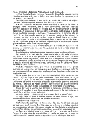 313

meses entregava o trabalho a Aristarco para copiá-lo, dizendo:
     — Esta é a epístola aos hebreus. Fiz questão de grafá-la, valendo-me dos
próprios recursos, pois que a dedico aos meus irmãos de raça e procurei
escrevê-la com o coração.
     O amigo compreendeu o seu intuito e, antes de começar as cópias,
destacou o estilo singular e as idéias grandiosas e incomuns.
    E Paulo continuou trabalhando incessantemente a benefício de todos. A
situação, como prisioneiro, era a mais confortadora possível. Fizera-se
benfeitor desvelado de todos os guardas que lhe testemunhavam o esforço
apostólico. A uns aliviara o coração com as alegrias da Boa Nova; a outros
curara moléstias crônicas e dolorosas. Freqüentemente, o benefício não se
restringia ao interessado, porque os legionários romanos lhe traziam os
parentes, os afeiçoados e os amigos, para se beneficiarem ao contacto
daquele homem dedicado aos interesses de Deus. Logo ao terceiro dia deixou
de ser algemado, porque os soldados dispensavam a formalidade, apenas
guardando-lhe a porta como simples amigos.
     Não poucas vezes, esses militares benévolos o convidavam a passear pela
cidade, especialmente ao longo da Via Apia, que se havia tornado o local da
sua predileção.
     Sensibilizado, o Apóstolo agradecia essas provas de condescendência.
     Os benefícios do seu convívio tornavam-se dia a dia mais evidentes.
Impressionados com a sua palestra educativa e com as suas maneiras
atenciosas, muitos legionários, antes relapsos e negligentes, transformavam-
Se em elementos úteis à administração e à sociedade. Os guardas começaram
a disputar o serviço de sentinela ao seu aposento, e isso lhe valia pelo melhor
atestado de valor espiritual.
     Visitado, incessantemente, por irmãos e emissários das suas igrejas
queridas, da Macedônia e da Ásia, prosseguia desdobrando energias na tarefa
de amorosa assistência aos amigos e colaboradores distantes, mediante cartas
inspiradíssimas.
     Havia quase dois anos que o seu recurso a César jazia esquecido nas
mesas dos juizes displicentes, quando sobreveio um acontecimento de magna
importância. Certo dia, um legionário amigo levou ao convertido de Damasco
um homem de feições másculas e enérgicas, aparentando quarenta anos mais
ou menos. Tratava-se de Acácio Domício, personalidade de grande influência
política, e que de algum tempo tinha cegado em misteriosas circunstâncias.
     Paulo de Tarso o acolheu com bondade e, depois de impor-lhe as mãos,
esclarecendo-o sobre o que Jesus desejava de quantos lhe aproveitavam a
munificência, exclamou comovidamente:
     — Irmão, agora, convido-te a ver, em nome do Senhor Jesus-Cristo!
     — Vejo! Vejo! — gritou o romano tomado de júbilo infinito; e logo, num
movimento instintivo, ajoelhou-se em pranto e murmurou:
     - Vosso Deus é verdadeiro!...
     Profundamente reconhecido a Jesus, o Apóstolo deu-lhe o braço para que
se levantasse e, ali mesmo, Domício procurou conhecer o conteúdo espiritual
da nova doutrina, a fim de reformar-se e mudar de vida. Solícito, anotou logo as
informações relativas ao processo do ex-rabino, acentuando ao despedir-se:
     — Deus me ajudará para que possa retribuir o bem que me fizestes!
Quanto à vossa situação, não duvideis do desfecho merecido, porque, na
próxima semana, teremos resolvido o processo com a absolvição de César!
 