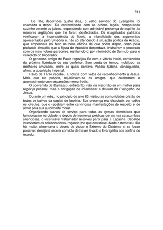 314

      De fato, decorridos quatro dias, o velho servidor do Evangelho foi
chamado a depor. De conformidade com as ordens legais, compareceu
sozinho perante os juizes, respondendo com admirável presença de espírito às
menores argUições que lhe foram desfechadas. Os magistrados patrícios
verificaram a inconsistência do libelo, a infantilidade dos argumentos
apresentados pelo Sinédrio e, não só atendendo à situação política de Acácio,
que empenhara no feito os bons ofícios de que podia dispor, como pela
profunda simpatia que a figura do Apóstolo despertava, instruíram o processo
com os mais nobres pareceres, restituindo-o, por intermédio de Domício, para o
veredicto do Imperador.
     O generoso amigo de Paulo regozijou-Se com a vitória inicial, convencido
da próxima liberdade do seu benfeitor. Sem perda de tempo, mobilizou as
melhores amizades, entre as quais contava Popéia Sabina, conseguindo,
afinal, a absolvição imperial.
     Paulo de Tarso recebeu a notícia com votos de reconhecimento a Jesus.
Mais que ele próprio, rejubilavam-se os amigos, que celebraram o
acontecimento com expansões memoráveis.
     O convertido de Damasco, entretanto, não viu nisso tão-só um motivo para
regozijo pessoal, mas a obrigação de intensificar a difusão do Evangelho de
Jesus.
     Durante um mês, no princípio do ano 63, visitou as comunidades cristãs de
todos os bairros da capital do Império. Sua presença era disputada por todos
os círculos, que o recebiam entre carinhosas manifestações de respeito e de
amor pela sua autoridade moral.
     Organizando planos de serviço para todas as igrejas domésticas que
funcionavam na cidade, e depois de inúmeras prédicas gerais nas catacumbas
silenciosas, o incansável trabalhador resolveu partir para a Espanha. Debalde
intervieram os colaboradores, rogando-lhe que desistisse. Nada o demoveu. De
há muito, alimentava o desejo de visitar o Extremo do Ocidente e, se fosse
possível, desejaria morrer convicto de haver levado o Evangelho aos confins do
mundo.
 