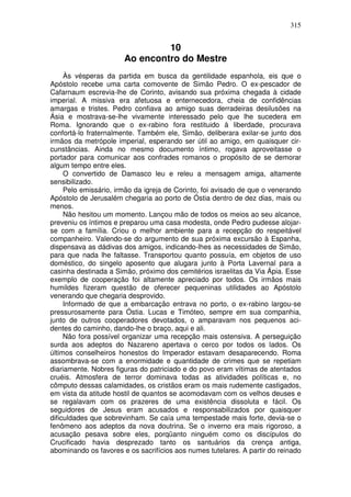 315


                                10
                       Ao encontro do Mestre
     Às vésperas da partida em busca da gentilidade espanhola, eis que o
Apóstolo recebe uma carta comovente de Simão Pedro. O ex-pescador de
Cafarnaum escrevia-lhe de Corinto, avisando sua próxima chegada à cidade
imperial. A missiva era afetuosa e enternecedora, cheia de confidências
amargas e tristes. Pedro confiava ao amigo suas derradeiras desilusões na
Ásia e mostrava-se-lhe vivamente interessado pelo que lhe sucedera em
Roma. Ignorando que o ex-rabino fora restituido à liberdade, procurava
confortá-lo fraternalmente. Também ele, Simão, deliberara exilar-se junto dos
irmãos da metrópole imperial, esperando ser útil ao amigo, em quaisquer cir-
cunstâncias. Ainda no mesmo documento íntimo, rogava aproveitasse o
portador para comunicar aos confrades romanos o propósito de se demorar
algum tempo entre eles.
     O convertido de Damasco leu e releu a mensagem amiga, altamente
sensibilizado.
     Pelo emissário, irmão da igreja de Corinto, foi avisado de que o venerando
Apóstolo de Jerusalém chegaria ao porto de Óstia dentro de dez dias, mais ou
menos.
     Não hesitou um momento. Lançou mão de todos os meios ao seu alcance,
preveniu os íntimos e preparou uma casa modesta, onde Pedro pudesse alojar-
se com a família. Criou o melhor ambiente para a recepção do respeitável
companheiro. Valendo-se do argumento de sua próxima excursão à Espanha,
dispensava as dádivas dos amigos, indicando-lhes as necessidades de Simão,
para que nada lhe faltasse. Transportou quanto possuía, em objetos de uso
doméstico, do singelo aposento que alugara junto à Porta Lavernal para a
casinha destinada a Simão, próximo dos cemitérios israelitas da Via Ápia. Esse
exemplo de cooperação foi altamente apreciado por todos. Os irmãos mais
humildes fizeram questão de oferecer pequeninas utilidades ao Apóstolo
venerando que chegaria desprovido.
     Informado de que a embarcação entrava no porto, o ex-rabino largou-se
pressurosamente para Óstia. Lucas e Timóteo, sempre em sua companhia,
junto de outros cooperadores devotados, o amparavam nos pequenos aci-
dentes do caminho, dando-lhe o braço, aqui e ali.
     Não fora possível organizar uma recepção mais ostensiva. A perseguição
surda aos adeptos do Nazareno apertava o cerco por todos os lados. Os
últimos conselheiros honestos do Imperador estavam desaparecendo. Roma
assombrava-se com a enormidade e quantidade de crimes que se repetiam
diariamente. Nobres figuras do patriciado e do povo eram vítimas de atentados
cruéis. Atmosfera de terror dominava todas as atividades políticas e, no
cômputo dessas calamidades, os cristãos eram os mais rudemente castigados,
em vista da atitude hostil de quantos se acomodavam com os velhos deuses e
se regalavam com os prazeres de uma existência dissoluta e fácil. Os
seguidores de Jesus eram acusados e responsabilizados por quaisquer
dificuldades que sobrevinham. Se caía uma tempestade mais forte, devia-se o
fenômeno aos adeptos da nova doutrina. Se o inverno era mais rigoroso, a
acusação pesava sobre eles, porqüanto ninguém como os discípulos do
Crucificado havia desprezado tanto os santuários da crença antiga,
abominando os favores e os sacrifícios aos numes tutelares. A partir do reinado
 