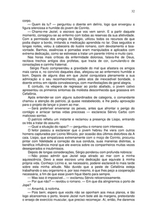 32

corpo.
    — Quem és tu? — perguntou o doente em delírio, logo que enxergou a
figura silenciosa e humilde do jovem de Corinto.
    — Chamo-me Jeziel, o escravo que vos vem servir. E a partir daquele
momento, consagrou-se ao enfermo com todas as reservas da sua afetividade.
Com a permissão dos amigos de Sérgio, utilizou todos os recursos de que
podia dispor a bordo, imitando a medicação aprendida no lar. Dias seguidos e
longas noites, velou à cabeceira do ilustre romano, com devotamento e boa-
vontade. Banhos, essências e pomadas eram manipulados e aplicados com
extrema dedicação, como se estivesse a tratar um parente íntimo e muito caro.
    Nas horas mais críticas da enfermidade dolorosa, falava-lhe de Deus,
recitava trechos antigos dos profetas, que trazia de cor, cumulando-o de
consolações e carinho fraternal.
      Sérgio Paulo compreendeu a gravidade do mal que afastara os amigos
mais caros e, no convívio daqueles dias, afeiçoou-se ao enfermeiro humilde e
bom. Depois de alguns dias em que Jeziel conquistara plenamente a sua
admiração e o seu reconhecimento, pelos atos de inexcedível bondade, o
doente entrou em rápida convalescença, com manifestações de geral alegria.
    E contudo, na véspera de regressar ao porão abafado, o jovem cativo
apresentou os primeiros sintomas da moléstia desconhecida que grassava em
Cefalônia.
    Após entender-se com alguns subordinados de categoria, o comandante
chamou a atenção do patrício, já quase restabelecido, e lhe pediu aprovação
para o projeto de lançar o jovem ao mar.
    — Será preferível envenenar os peixes, antes que afrontar o perigo do
contágio e arriscar tantas vidas preciosas — esclarecia Sérvio Carbo com
malicioso sorriso.
    O patrício refletiu um instante e reclamou a presença de Lisipo, entrando
os três a tratar do assunto.
    — Qual a situação do rapaz? — perguntou o romano com interesse.
    O feitor passou a esclarecer que o jovem hebreu lhe viera com outros
homens capturados por Licinio Minúcio, por ocasião dos últimos distúrbios da A
caia. Lisipo, que simpatizava extremamente com o moço de Corinto, procurou
pintar com fidelidade a correção da sua conduta, suas maneiras distintas, a
benéfica influência moral que ele exercia sobre os companheiros muitas vezes
desesperados e insubmissos.
    Depois de longas considerações, Sérgio ponderou com profunda nobreza:
    — Não posso admitir que Jeziel seja atirado ao mar com a minha
aquiescência. Devo a esse escravo uma dedicação que equivale à minha
própria vida. Conheço Licínio e, se necessário, poderei esclarecê-lo mais tarde
sobre esta minha atitude. Não duvido que a peste de Cefalônia esteja
trabalhando o seu organismo e, por isso mesmo, é que lhes peço a cooperação
necessária, a fim de que esse jovem fique liberto para sempre.
    — Mas isso é impossível... — exclamou Sérvio relicenciosamente.
    — Por que não? — revidou o romano. — Em que dia atingiremos o porto de
Jope?
    — Amanhã, à noitinha.
    — Pois bem; espero que vocês não se oponham aos meus planos, e tão
logo alcancemos o porto, levarei Jeziel num bote até às margens, pretextando
o ensejo de exercício muscular, que preciso recomeçar. Aí, então, lhe daremos
 