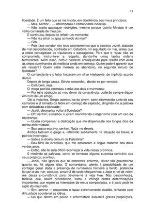 33

liberdade. É um feito que se me impõe, em obediência aos meus princípios.
     — Mas, senhor... — obtemperou o comandante indeciso.
     — Não aceito quaisquer restrições, mesmo porque Licínio Minúcio é um
velho camarada de meu pai.
     E continuou, depois de refletir um momento:
     — Não ias atirar o rapaz ao fundo do mar?
     — Sim.
     — Pois fase constar nos teus apontamentos que o escravo Jeziel, atacado
de mal desconhecido, contraído em Cefalônia, foi sepultado no mar, antes que
a peste contagiasse os tripulantes e passageiros. Para que o rapaz não se
comprometa, instruí-lo-ei a respeito, dando-lhe umas tantas ordens
terminantes. Além disso, noto-o bastante enfraquecido para resistir com êxito
às crises culminantes da moléstia ainda em começo. Quem poderá garantir que
ele resistirá? Quem sabe morrerá ao abandono, no segundo minuto de
liberdade?
     O comandante e o feitor trocaram um olhar inteligente, de implícito acordo
mútuo.
     Depois de longa pausa, Sérvio concordou, dando-se por vencido:
     — Está bem, seja.
     O moço patrício estendeu a mão aos dois e murmurou:
     — Por este obséquio ao meu dever de consciência, poderão sempre dispor
em mim de um amigo.
     Daí a instantes, Sérgio acercou-se do jovem, semi-adormecido junto do seu
camarote e já tomado da febre em começo de explosão, dirigindo-lhe a palavra
com delicadeza e bondade:
     — Jeziel, desejarias voltar à liberdade?
     — Oh! senhor, exclamou o jovem reanimando o organismo com um raio de
esperança.
     — Quero compensar a dedicação que me dispensaste nos longos dias da
minha enfermidade.
     — Sou vosso escravo, senhor. Nada me deveis.
     Ambos falavam o grego e, refletindo subitamente na situação de futuro, o
patrício interrogou:
     — Sabes o idioma comum da Palestina?
     — Sou filho de israelitas, que me ensinaram a língua materna nos mais
verdes anos.
     — Então, não te será difícil recomeçar a vida nessa província.
     E medindo as palavras, como se temesse alguma surpresa contrária aos
seus projetos, acentuou:
     — Jeziel, não ignoras que te encontras enfermo, talvez tão gravemente
quanto eu, há alguns dias. O comandante, atento à possibilidade de um
contágio geral, dada a presença de numerosos homens a bordo, pretendia
lançar-te ao mar; contudo, amanhã de tarde chegaremos a Jope e hei de valer-
me dessa circunstância para devolver-te à vida livre. Não desconheces,
todavia, que, assim procedendo, estou a infringir certas determinações
importantes que regem os interesses de meus compatriotas, e é justo pedir-te
sigilo do meu feito.
     — Sim, senhor — respondeu o rapaz extremamente abatido, tentando com
dificuldade coordenar as idéias.
     — Sei que dentro em pouco a enfermidade assumirá graves proporções,
 