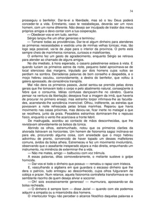 34

prosseguiu o benfeitor. Dar-te-ei a liberdade, mas só o teu Deus poderá
conceder-te a vida. Entretanto, caso te restabeleças, deverás ser um novo
homem, com um nome diferente. Não desejo ser inculpado de traidor dos meus
próprios amigos e devo contar com a tua cooperação.
     — Obedecer-vos-ei em tudo, senhor.
     Sérgio lançou-lhe um olhar generoso e terminou:
     — Tomarei todas as providências. Dar-te-ei algum dinheiro para atenderes
as primeiras necessidades e vestirás uma de minhas velhas túnicas; mas, tão
logo seja possível, vai-te de Jope para o interior da província. O porto está
sempre cheio de marinheiros romanos, curiosos e maleficentes.
     O enfermo fez um gesto de agradecimento, enquanto Sérgio se retirava
para atender ao chamado de alguns amigos.
     No dia imediato, à hora esperada, o casario palestinense estava à vista. E
quando luziam os primeiros astros da noite, pequeno batel aproximava-se de
local silencioso das margens, tripulado por dois homens cujos vultos se
perdiam na sombra. Derradeiras palavras de bom conselho e despedida, e o
moço hebreu osculou, comovidamente, a destra do benfeitor, que voltou à
galera apressado, de consciência tranqüila.
     Mal não dera os primeiros passos, Jeziel sentou-se premido pelas dores
gerais que lhe tomavam todo o corpo e pelo abatimento natural, conseqüente à
febre que o consumia. Idéias confusas dançavam-lhe no cérebro. Queria
pensar na ventura da libertação; desejava fixar a imagem da irmã, que haveria
de procurar no primeiro ensejo; mas estranho torpor infirmava-lhe as faculda-
des, acarretando-lhe sonolência invencível. Olhou, indiferente, as estrelas que
povoavam a noite refrescada pelas brisas marinhas. Reparou que havia
movimento nas casas próximas, mas deixou-se, ficar inerte no matagal a que
se recolhera, junto da praia. Pesadelos estranhos dominaram-lhe o repouso
físico, enquanto o vento lhe acariciava a fronte febril.
     De madrugada, acordou ao contacto de mãos desconhecidas, que lhe
revistavam atrevidamente os bolsos da túnica.
     Abrindo os olhos, estremunhado, notou que os primeiros clarões da
alvorada listravam os horizontes. Um homem de fisionomia sagaz inclinava-se
para ele, procurando alguma coisa, com ansiedade que o moço hebreu
adivinhou de pronto, convencido de haver topado um desses malfeitores
comuns, ávidos da bolsa alheia. Estremeceu e fez um movimento involuntário,
observando que o assaltante inesperado alçara a mão direita, empunhando um
instrumento, na iminência de exterminar-lhe a vida.
     — Não me mates, amigo — balbuciou com voz trêmula.
     A essas palavras, ditas comovedoramente, o meliante susteve o golpe
homicida.
     — Dar-vos-ei todo o dinheiro que possuo — rematou o rapaz com tristeza.
     E, vasculhando a algibeira em que guardara o escasso dinheiro que lhe
dera o patrício, tudo entregou ao desconhecido, cujos olhos fulguraram de
cobiça e prazer. Num relance, aquela fisionomia contrafeita transformava-se no
semblante risonho de quem deseja aliviar e socorrer.
     — Oh! sois excessivamente generoso! — murmurara, apossando-se da
bolsa recheada.
     — O dinheiro é sempre bom — disse Jeziel — quando com ele podemos
adquirir a simpatia ou a misericórdia dos homens.
     O interlocutor fingiu não perceber o alcance filosófico daquelas palavras e
 