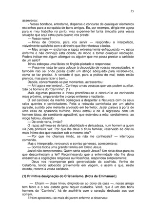 35

asseverou:
     - Vossa bondade, entretanto, dispensa o concurso de quaisquer elementos
estranhos para a conquista de bons amigos. Eu, por exemplo, dirigia-me agora
para o meu trabalho no porto, mas experimentei tanta simpatia pela vossa
situação que aqui estou para quanto vos preste.
     — Vosso nome?
     — Irineu de Crotona, para vos servir — respondeu o interpelado,
visivelmente satisfeito com o dinheiro que lhe refertava o bolso.
     — Meu amigo — exclamou o rapaz extremamente enfraquecido —, estou
enfermo e não conheço esta cidade, de modo a tomar qualquer resolução.
Podeis indicar-me algum albergue ou alguém que me possa prestar a caridade
de um asilo?
     Irineu esboçou uma fácies de fingida piedade e respondeu:
     — Pesa-me nada ter para colocar à disposição de vossas necessidades; e
também não sei onde possa existir um abrigo adequado para receber-vos,
como se faz preciso. A verdade é que, para a prática do mal, todos estão
prontos, mas para fazer o bem...
    Depois, concentrando-se por momentos, acrescentou:
    — Ah! agora me lembro!... Conheço umas pessoas que vos podem auxiliar.
São os homens do “Caminho”. (1)
    Mais algumas palavras e Irineu prontificou-se a conduzi-lo ao conhecido
mais próximo, amparando-lhe o corpo enfermo e vacilante.
    O sol caricioso da manhã começava a despertar a Natureza com os seus
raios quentes e confortadores. Feita a reduzida caminhada por um atalho
agreste, sustido pelo meliante arvorado em benfeitor, Jeziel parava à porta de
uma casa de aparência humilde. Irineu entrou e de lá regressou com um
homem idoso, de semblante agradável, que estendeu a mão, cordialmente, ao
moço hebreu, dizendo:
    — De onde vens, irmão?
    O rapaz admirou-se de tanta afabilidade e delicadeza, num homem a quem
via pela primeira vez. Por que lhe dava o título familiar, reservado ao círculo
mais íntimo dos que nasciam sob o mesmo teto?
    — Por que me chamais irmão, se não me conheceis? — interrogou
comovido.
    Mas o interpelado, renovando o sorriso generoso, acrescentava:
    — Somos todos uma grande família em Cristo Jesus.
    Jeziel não compreendeu. Quem seria aquele Jesus? Um novo deus para os
que desconheciam a lei? Reconhecendo que a enfermidade não lhe dava
ensanchas a cogitações religiosas ou filosóficas, respondeu simplesmente:
        Deus vos recompense pela generosidade da acolhida. Venho de
Cefalônia, tendo adoecido gravemente em viagem, e assim e que, neste
estado, recorro à vossa caridade.

(1) Primitiva designação do Cristianismo. (Nota de Emmanuel.)

     — Efraim — disse Irineu dirigindo-se ao dono da casa —, nosso amigo
tem febre e o seu estado geral requer cuidados. Você, que é um dos bons
homens do “Caminho”, há de acolhê-lo com o coração dedicado aos que
sofrem.
    Efraim aproximou-se mais do jovem enfermo e observou:
 
