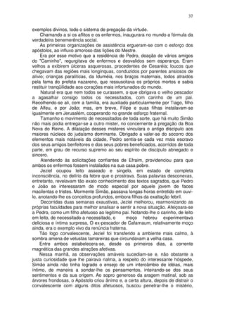 37

exemplos divinos, todo o sistema de pregação da virtude.
     Chamando a si os aflitos e os enfermos, inaugurara no mundo a fórmula da
verdadeira benemerência social.
     As primeiras organizações de assistência ergueram-se com o esforço dos
apóstolos, ao influxo amoroso das lições do Mestre.
     Era por esse motivo que a residência de Pedro, doação de vários amigos
do "Caminho", regurgitava de enfermos e desvalidos sem esperança. Eram
velhos a exibirem úlceras asquerosas, procedentes de Cesaréia; loucos que
chegavam das regiões mais longínquas, conduzidos por parentes ansiosos de
alívio; crianças paralíticas, da Iduméia, nos braços maternais, todos atraidos
pela fama do profeta nazareno, que ressuscitava os próprios mortos e sabia
restituir tranqüilidade aos corações mais infortunados do mundo.
     Natural era que nem todos se curassem, o que obrigava o velho pescador
a agasalhar consigo todos os necessitados, com carinho de um pai.
Recolhendo-se ali, com a família, era auxiliado particularmente por Tiago, filho
de Alfeu, e por João; mas, em breve, Filipe e suas filhas instalavam-se
igualmente em Jerusalém, cooperando no grande esforço fraternal.
     Tamanho o movimento de necessitados de toda sorte, que há muito Simão
não mais podia entregar-se a outro mister, no concernente à pregação da Boa
Nova do Reino. A dilatação desses misteres vinculara o antigo discípulo aos
maiores núcleos do judaísmo dominante. Obrigado a valer-se do socorro dos
elementos mais notáveis da cidade, Pedro sentia-se cada vez mais escravo
dos seus amigos benfeitores e dos seus pobres beneficiados, acorridos de toda
parte, em grau de recurso supremo ao seu espírito de discípulo abnegado e
sincero.
     Atendendo às solicitações confiantes de Efraim, providenciou para que
ambos os enfermos fossem instalados na sua casa pobre.
     Jeziel ocupou leito asseado e singelo, em estado de completa
inconsciência, no delírio da febre que o prostrava. Suas palavras desconexas,
entretanto, revelavam tão exato conhecimento dos textos sagrados, que Pedro
e João se interessaram de modo especial por aquele jovem de faces
macilentas e tristes. Mormente Simão, passava longas horas entretido em ouvi-
lo, anotando-lhe os conceitos profundos, embora filhos da exaltação febril.
     Decorridas duas semanas exaustivas, Jeziel melhorou, rearmonizando as
próprias faculdades para melhor analisar e sentir a nova situação. Afeiçoara-se
a Pedro, como um filho afetuoso ao legitimo pai. Notando-lhe o carinho, de leito
em leito, de necessitado a necessitado, o       moço hebreu experimentava
deliciosa e íntima surpresa, O ex-pescador de Cafarnaum, relativamente moço
ainda, era o exemplo vivo da renúncia fraterna.
    Tão logo convalescente, Jeziel foi transferido a ambiente mais calmo, à
sombra amena de vetustas tamareiras que circundavam a velha casa.
    Entre ambos estabelecera-se, desde os primeiros dias, a corrente
magnética das grandes atrações afetivas.
    Nessa manhã, as observações amáveis sucediam-se e, não obstante a
justa curiosidade que lhe pairava nalma, a respeito do interessante hóspede,
Simão ainda não tinha logrado o ensejo de um intercâmbio de idéias, mais
íntimo, de maneira a sondar-lhe os pensamentos, inteirando-se dos seus
sentimentos e da sua origem. Ao sopro generoso da aragem matinal, sob as
árvores frondosas, o Apóstolo criou ânimo e, a certa altura, depois de distrair o
convalescente com alguns ditos afetuosos, buscou penetrar-lhe o mistério,
 