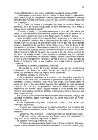 40

mesmo fizéssemos em seu nome, esclareceu o Apóstolo enfaticamente.
      — De acordo com as instruções do Levítico — disse Jeziel —, toda cidade
deve possuir, longe de suas portas, um vale, destinado aos leprosos e pessoas
consideradas imundas; entretanto, Jesus nos deu um lar no coração daqueles
que o seguem.
      — O Cristo nos trouxe a mensagem do amor — explicou Pedro —,
completou a Lei de Moisés, inaugurando um novo ensinamento. A Lei Antiga é
justiça, mas o Evangelho é amor.
      Enquanto o código do passado preceituava o “olho por olho, dente por
dente”, o Messias ensinou que devemos “perdoar setenta vezes sete vezes” e
que se alguém quiser tirar-nos a túnica devemos dar-lhe também a capa.
    Jeziel sensibilizou-se e chorou. Aquele Cristo amoroso e bom, suspenso na
cruz da ignomínia humana, era a personificação de todos os heroísmos do
mundo. Como se aliviava ao analisá-lo! Sentia-se bem por não haver reagido
contra o despotismo de que fora vítima. Cristo era o Filho de Deus e não
desdenhara o sofrimento. Seu cálice transbordara e Pedro lhe fazia sentir que,
nos instantes mais acerbos, aquele Mestre desconhecido e humilde, no mundo,
sabia transmitir a lição da coragem, da renúncia e da vida. Como exemplo do
seu amor, ali estava aquele homem simples e carinhoso, que lhe chamava
irmão, que o acolhia como pai dedicado. O rapaz lembrou seus últimos dias em
Corinto e chorou longamente. Foi aí que, abrindo o coração, tomou as mãos de
Pedro e contou-lhe toda a sua tragédia, sem nada omitir e rogando-lhe
conselhos.
    Finalizando a narrativa, acrescentou comovido:
     - Revelastes-me a luz do mundo; perdoai, pois, se vos revelo meus
sofrimentos, que devem ser justos. Tendes no coração as claridades da
palavra do Salvador e haveis de inspirar minha pobre vida.
    O Apóstolo abraçou-o e murmurou:
    — Julgo prudente guardares o anonimato, pois Jerusalém regurgita de
romanos e não seria justo comprometer o generoso amigo que te restituiu à
liberdade. Teu caso, entretanto, não é novo, meu amigo. Estou nesta cidade há
quase um ano, e, por estes leitos singelos, têm passado as mais singulares
criaturas. Eu, que era um paupérrimo pescador, tenho adquirido ampla
experiência do mundo, nestes poucos meses! A estas portas têm batido
homens esfarrapados, que foram políticos importantes; mulheres leprosas, que
foram quase rainhas!
    Em contacto com a história de tantos castelos desmoronados, no jogo das
vaidades mundanas, agora reconheço que as almas necessitam do Cristo,
acima de tudo.
    Essas explicações singulares constituíam conforto para Jeziel, que
interrogou agradecido:
    — E achais que vos poderia servir em alguma coisa? Eu, que era cativo dos
homens, desejaria escravizar-me ao Salvador, que soube viver e morrer por
todos nós.
    — Serás meu filho, doravante — exclamou Simão num transporte de júbilo.
    — E já que preciso reformar-me em Cristo, como me chamarei? —
perguntou Jeziel com olhos fulgurantes de alegria.
    O Apóstolo refletiu algum tempo e falou:
    — Para que não te esqueças da Acaia, onde o Senhor se dignou de buscar-
te para o seu ministério divino, eu te batizarei no credo novo com o nome grego
 
