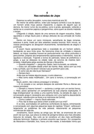 43


                                   4
                         Nas estradas de Jope
     Estamos na velha Jerusalém, numa clara manhã do ano 35.
     No interior de sólido edifício, onde tudo transpira conforto e luxo da época,
um homem ainda moço parece impaciente, à espera de alguém que se
demora. Ao menor rumor da via pública, corre à janela, apressado, voltando a
sentar-se e a examinar papiros e pergaminhos, como quem se diverte matando
o tempo.
     Chegando à cidade, depois de uma semana de viagem exaustiva, Sadoc
aguardava o amigo Saulo para o abraço afetuoso da sua amizade de muitos
anos.
     Dentro em breve um carro minúsculo, semelhante às bigas romanas,
estacava à porta, tirado por dois soberbos cavalos brancos. Num minuto, as
nossas personagens se abraçaram efusivamente, transbordantes de alegria e
juventude.
     O jovem Saulo apresentava toda a vivacidade de um homem solteiro,
bordejando os seus trinta anos. Na fisionomia cheia de virilidade e máscula
beleza, os traços israelitas fixavam-se particularmente nos olhos profundos e
percucientes, próprios dos temperamentos apaixonados e indomáveis, ricos de
agudeza e resolução. Trajando a túnica do patriciato, falava de preferência o
grego, a que se afeiçoara na cidade natal, ao convívio de mestres bem-
amados, trabalhados pelas escolas de Atenas e Alexandria.
    — Quando chegaste? — perguntou Sadoc, bem-humorado, ao visitante.
     — Estou em Jerusalém desde ontem de manhã. Aliás, estive com tua irmã
e teu cunhado, que me deram notícias tuas ao partirem para Lida.
     — E como vais de vida lá por Damasco?
     — Sempre bem.
     Antes que se fizesse alguma pausa, o outro observou:
     — Mas como estás modificado!... Um carro à romana, a conversação em
grego e...
     Saulo, porém, não o deixou prosseguir e rematou:
     — E no coração a Lei, sempre desejoso de submeter Roma e Atenas aos
nossos princípios.
     — Sempre o mesmo homem! — exclamou o amigo com um sorriso franco.
— Aliás, posso apresentar um complemento às tuas próprias explicações. A
biga éindispensável’ às visitas a uma casinha florida, na estrada de Jope; e a
conversação grega é necessária aos colóquios com uma legítima descendente
de Issacar, nascida entre as flores e os mármores de Corinto.
     — Como o sabes? — inquiriu Saulo admirado.
     — Pois não te disse que estive ontem à tarde com tua irmã?
     E os dois, acomodados em poltronas confortáveis da época, entremeando
a conversação com algumas pequenas taças do capitoso “Chipre”, esfloravam
largamente os problemas da vida pessoal, relacionando as pequenas
ocorrências de cada dia.
     Jovialíssimo, Saulo contou ao amigo que, de fato, se enamorara de uma
jovem da sua raça, que aliava os dotes de peregrina beleza aos mais elevados
tesouros do coração. Seu culto ao lar constituía um dos mais santificados
atributos femininos. Explicou o primeiro encontro que tiveram. Em companhia
de Alexandre e Gamaliel, fora, havia uns três meses, à festividade íntima que
 