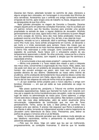 44

Zacarias ben Hanan, adiantado lavrador no caminho de Jope, oferecera a
alguns amigos bem colocados, em homenagem à circuncisão dos filhinhos de
seus servidores. Acrescentou que o anfitrião era antigo comerciante israelita
emigrado de Corinto, após longos anos de trabalho na Acaia, desgostoso com
as perseguições de que fora vítima.
     Após grandes provações na viagem de Cencréia a Cesaréia, Zacarias
chegara àquele porto em péssimas condições financeiras, mas foi auxiliado por
um patrício romano, que lhe facultou recursos para arrendar uma grande
propriedade na estrada de Jope, a regular distância de Jerusalém. Acolhido
generosamente em sua casa, agora farta e feliz, ali conhecera na jovem Abigail
um terno coração de menina, dona dos mais belos predicados morais que
pudessem exornar uma filha da sua raça. Era, de fato, o seu ideal de moço:
inteligente, versada na Lei e, sobretudo, dócil e carinhosa. Adotada pelo casal
como filha muito cara, havia sofrido amargamente em Corinto, ali deixando o
pai morto e o irmão escravizado para sempre. Havia três meses que se
conheciam, permutando-se as mais risonhas esperanças e, quem sabe? talvez
o Eterno lhes reservasse a união conjugal, como coroamento dos sonhos
sagrados da juventude. Saulo falava com o entusiasmo próprio do seu
temperamento apaixonado e vibrátil. No olhar profundo, notava-se-lhe a chama
viva dos sentimentos resolutos, com respeito à afeição que lhe dominava a
capacidade emotiva.
    — E já comunicaste a teus pais esses projetos? —perguntou Sadoc.
    — Minha irmã pretende ir a Tarso nestes dois meses e será a intérprete
dos meus votos, concernentes à organização do meu futuro. Aliás, sabes, isso
não pode nem deve ser um problema de soluções precipitadas. Penso que ao
homem não convém entregar—se assim, sem mais nem menos, a uma
questão decisiva do seu destino. Obedecendo ao nosso velho instinto de
prudência, venho analisando demoradamente meus próprios ideais e ainda não
trouxe Abigail para conviver com Dalila, alguns dias, em nossa casa; pretendo
fazê-lo tão-só nas vésperas da visita de minha irmã ao lar paterno.
    — Já que acalentas tantos projetos para o futuro adjuntou o amigo com
bondoso interesse —, em que pé estão as tuas pretensões ao cargo no
Sinédrio?
       Não posso queixar-me, porqüanto o Tribunal me confere atualmente
atribuições especialissimas. Sabes que Gamaliel há muito vem instando com
meu pai a respeito da minha transferência para Jerusalém, onde me prometem
lugar de relevo na administração do nosso povo. Como sabemos, o antigo
mestre está idoso e deseja retirar-se da vida pública. Não tardarei a substituí-lo
no voto das mais altas deliberações, além de auferir atualmente ótima
remuneração, independente da contribuição que me vem de Tarso
periodicamente. Tenho, acima de tudo, o ideal político de aumentar meu
prestígio junto aos rabinos. É preciso não esquecer que Roma é poderosa e
que Atenas é sábia, tornando-se indispensável acordar a eterna hegemonia de
Jerusalém como tabernáculo do Deus único. Precisamos, pois, dobrar os
joelhos de gregos e romanos ante a Lei de Moisés.
    Sadoc, no entanto, deixando perceber que não prestava muita atenção ao
seu idealismo nacionalista, retinha o pensamento na situação particular,
advertindo delicadamente.
    — Pelo que me dizes, folgo em saber que teu pai vai melhorando,
progressivamente, as condições financeiras. E dizer-se que foi tecelão
 