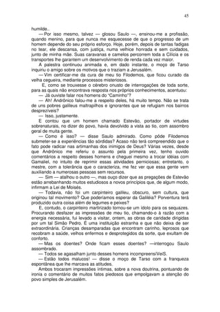 45

humilde..
     — Por isso mesmo, talvez — glosou Saulo —, ensinou-me a profissão,
quando menino, para que nunca me esquecesse de que o progresso de um
homem depende do seu próprio esforço. Hoje, porém, depois de tantas fadigas
no tear, ele descansa, com justiça, numa velhice honrada e sem cuidados,
junto de minha mãe. Suas caravanas e camelos percorrem toda a Cilícia e os
transportes lhe garantem um desenvolvimento de renda cada vez maior.
     A palestra continuou animada e, em dado instante, o moço de Tarso
inquiriu o amigo sobre os motivos que o traziam a Jerusalém.
     — Vim certificar-me da cura de meu tio Filodemos, que ficou curado da
velha cegueira, mediante processos misteriosos.
      E, como se trouxesse o cérebro onusto de interrogações de toda sorte,
para as quais não encontrava resposta nos próprios conhecimentos, acentuou:
     — Já ouviste falar nos homens do “Caminho”?
     — Ah! Andrônico falou-me a respeito deles, há muito tempo. Não se trata
de uns pobres galileus maltrapilhos e ignorantes que se refugiam nos bairros
desprezíveis?
     — Isso, justamente.
     E contou que um homem chamado Estevão, portador de virtudes
sobrenaturais, no dizer do povo, havia devolvido a vista ao tio, com assombro
geral de muita gente.
     — Como é isso? — disse Saulo admirado. Como pôde Filodemos
submeter-se a experiências tão sórdidas? Acaso não terá compreendido que o
fato pode radicar nas artimanhas dos inimigos de Deus? Várias vezes, desde
que Andrônico me referiu o assunto pela primeira vez, tenho ouvido
comentários a respeito desses homens e cheguei mesmo a trocar idéias com
Gamaliel, no intuito de reprimir essas atividades perniciosas; entretanto, o
mestre, com a tolerância que o caracteriza, me fez ver que essa gente vem
auxiliando a numerosas pessoas sem recursos.
     — Sim — atalhou o outro —, mas ouço dizer que as pregações de Estevão
estão arrebanhando muitos estudiosos a novos princípios que, de algum modo,
infirmam a Lei de Moisés.
     — Todavia, não foi um carpinteiro galileu, obscuro, sem cultura, que
originou tal movimento? Que poderíamos esperar da Galiléia? Porventura terá
produzido outra coisa além de legumes e peixes?
     E, contudo, o carpinteiro martirizado tornou-se um ídolo para os sequazes.
Procurando desfazer as impressões de meu tio, chamando-o à razão com a
energia necessária, fui levado a visitar, ontem, as obras de caridade dirigidas
por um tal Simão Pedro. É uma instituição estranha e que não deixa de ser
extraordinária. Crianças desamparadas que encontram carinho, leprosos que
recobram a saúde, velhos enfermos e desprotegidos da sorte, que exultam de
conforto.
     — Mas os doentes? Onde ficam esses doentes? —interrogou Saulo
assombrado.
     — Todos se agasalham junto desses homens incompreensíVeiS.
     — Estão todos malucos! — disse o moço de Tarso com a franqueza
espontânea que lhe marcava as atitudes.
     Ambos trocaram impressões íntimas, sobre a nova doutrina, pontuando de
ironia o comentário de muitos fatos piedosos que empolgavam a atenção do
povo simples de Jerusalém.
 