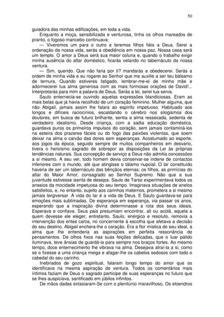 50

guiadora das minhas edificações, em toda a vida.
    Enquanto a moça, sensibilizada e venturosa, tinha os olhos mareados de
pranto, o fogoso mancebo continuava:
    — Viveremos um para o outro e teremos filhos fiéis a Deus. Serei a
ordenação da nossa vida, serás a obediência em nossa paz. Nossa casa será
um templo. O amor a Deus será sua maior coluna e, quando o trabalho exigir
minha ausência do altar doméstico, ficarás velando no tabernáculo da nossa
ventura.
    — Sim, querido. Que não faria por ti? mandarás e obedecerei. Serás a
ordem de minha vida e eu rogarei ao Senhor que me auxilie a ser teu bálsamo
de ternura. Quando estiveres fatigado, lembrar-me-ei de minha mãe e
adormecerei tua alma generosa com as mais formosas orações de David!...
Interpretarás para mim a palavra de Deus. Serás a lei, serei tua serva.
    Saulo enternecia-se ouvindo aquelas expressões blandiciosas. Eram as
mais belas que já havia recolhido de um coração feminino. Mulher alguma, que
não Abigail, jamais assim lhe falara ao espírito impetuoso. Habituado aos
longos e difíceis raciocínios, escaldando o cérebro nos silogismos dos
doutores, em busca de futuro brilhante, sentia a alma ressecada, sedenta de
verdadeiro idealismo. Desde criança, com a sadia educação doméstica,
guardava puros os primeiros impulsos do coração, sem jamais contaminá-los
na esteira dos prazeres fáceis ou do fogo das paixões violentas, que soem
deixar na alma o carvão das dores sem esperanças. Acostumado ao esporte,
aos jogos da época, seguido sempre de muitos companheiros em desvario,
tivera o heroísmo sagrado de sobrepor as disposições da Lei às próprias
tendências naturais. Sua concepção de serviço a Deus não admitia concessões
a si mesmo. A seu ver, todo homem devia conservar-se indene de contactos
inferiores com o mundo, até que atingisse o tálamo nupcial. O lar constituído
haveria de ser um tabernáculo das bênçãos eternas; os filhos, as primícias do
altar do Maior Amor, consagrado ao Senhor Supremo. Não que a sua
juventude estivesse isenta de desejos. Saulo de Tarso experimentava todos os
anseios da mocidade impetuosa do seu tempo. Imaginava situações de anelos
satisfeitos, e, no entanto, sujeito aos carinhos maternos, prometera a si mesmo
jamais tergiversar. A vida do lar é a vida de Deus. E Saulo guardava-se para
emoções mais sublimadas. De esperança em esperança, via passar os anos,
esperando que a inspiração divina determinasse a rota dos seus ideais.
Esperava e confiava. Seus pais presumiam encontrar, ali ou acolá, aquela a
quem devesse ele eleger; entretanto, Saulo, enérgico e resoluto, removia a
intervenção dos entes caros, no concernente à escolha que afetava a decisão
do seu destino. Abigail enchera-lhe o coração. Era a flor mística do seu ideal, a
alma que lhe entenderia as aspirações em perfeita ressonância de
pensamentos. De olhos fixos nas suas feições delicadas, que o luar pálido
iluminava, teve ânsias de guardá-la para sempre nos braços fortes. Ao mesmo
tempo, doce enternecimento lhe vibrava na alma. Desejava atraí-la a si, como
se o fizesse a uma criança meiga e afagar-lhe os cabelos sedosos com todo o
cabedal do seu carinho.
     Inebriados de gozo espiritual, falaram longo tempo do amor que os
identificava na mesma aspiração de ventura. Todos os comentários mais
íntimos faziam de Deus o sagrado partícipe de suas esperanças no futuro que
se lhes auspiciava, santificado em júbilos infinitos.
     De mãos dadas extasiaram-Se com o plenilúnio maravilhoso, Os eloendros
 