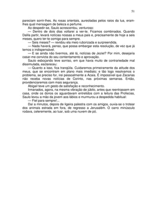 51

pareciam sorrir-lhes. As rosas orientais, aureoladas pelos raios da lua, eram-
lhes qual mensagem de beleza e perfume.
    Ao despedir-se, Saulo acrescentou, venturoso:
    — Dentro de dois dias voltarei a ver-te. Ficamos combinados. Quando
Dalila partir, levará notícias nossas a meus pais e, precisamente de hoje a seis
meses, quero ter-te comigo para sempre.
    — Seis meses? — revidou ela meio ruborizada e surpreendida.
    — Nada haverá, penso, que possa embargar esta resolução, de vez que já
temos o indispensável.
    — E se ainda não tivermos, até lá, notícias de Jeziel? Por mim, desejaria
casar-me convicta do seu contentamento e aprovação.
    Saulo esboçando leve sorriso, em que havia muito de contrariedade mal
dissimulada, esclareceu:
    — Quanto a isso, fica tranqüila. Cuidaremos primeiramente da atitude dos
meus, que se encontram em plano mais imediato; e tão logo resolvamos o
problema, se preciso for, irei pessoalmente a Acaia. É impossível que Zacarias
não receba novas notícias de Corinto, nas próximas semanas. Então,
providenciaremos com mais segurança.
    Abigail teve um gesto de satisfação e reconhecimento.
    Irmanados, agora, na mesma vibração de júbilo, antes que reentrassem em
casa, onde os donos os aguardavam entretidos com a leitura das Profecias,
Saulo levou a mão da jovem aos lábios e murmurou a despedida habitual:
    — Fiel para sempre!...
    Daí a minutos, depois de ligeira palestra com os amigos, ouvia-se o trotear
dos animais estrada em fora, de regresso a Jerusalém. O carro minúsculo
rodava, celeremente, ao luar, sob uma nuvem de pó.
 