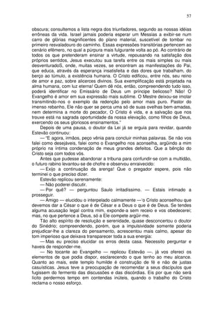 57

obscura; consultemos a lista negra dos triunfadores, segundo as nossas idéias
errôneas da vida. Israel jamais poderia esperar um Messias a exibir-se num
carro de glórias magnificentes do plano material, suscetível de tombar no
primeiro resvaladouro do caminho. Essas expressões transitórias pertencem ao
cenário efêmero, no qual a púrpura mais fulgurante volta ao pó. Ao contrário de
todos os que pretenderam ensinar a virtude, repousando na satisfação dos
próprios sentidos, Jesus executou sua tarefa entre os mais simples ou mais
desventuradoS, onde, muitas vezes, se encontram as manifestações do Pai,
que educa, através da esperança insatisfeita e das dores que trabalham, do
berço ao túmulo, a existência humana. O Cristo edificou, entre nós, seu reino
de amor e paz, sobre alicerces divinos. Sua exemplificação está projetada na
alma humana, com luz eterna! Quem dê nós, então, compreendendo tudo isso,
poderá identificar no Emissário de Deus um príncipe belicoso? Não! O
Evangelho é amor em sua expressão mais sublime. O Mestre deixou-se imolar
transmitindo-nos o exemplo da redenção pelo amor mais puro. Pastor do
imenso rebanho, Ele não quer se perca uma só de suas ovelhas bem-amadas,
nem determina a morte do pecador, O Cristo é vida, e a salvação que nos
trouxe está na sagrada oportunidade da nossa elevação, como filhos de Deus,
exercendo os seus gloriosos ensinamentos.”
      Depois de uma pausa, o doutor da Lei já se erguia para revidar, quando
Estevão continuou:
      — “E agora, irmãos, peço vênia para concluir minhas palavras. Se não vos
falei como desejáveis, falei como o Evangelho nos aconselha, argüindo a mim
próprio na íntima condenação de meus grandes defeitos. Que a bênção do
Cristo seja com todos vós.
      Antes que pudesse abandonar a tribuna para confundir-se com a multidão,
o futuro rabino levantou-se de chofre e observou enraivecido:
      — Exijo a continuação da arenga! Que o pregador espere, pois não
terminei o que preciso dizer.
      Estevão replicou serenamente:
      — Não poderei discutir.
      — Por quê? — perguntou Saulo irritadíssimo. — Estais intimado a
prosseguir.
      — Amigo — elucidou o interpelado calmamente —‘o Cristo aconselhou que
devemos dar a César o que é de César e a Deus o que é de Deus. Se tendes
alguma acusação legal contra mim, exponde-a sem receio e vos obedecerei;
mas, no que pertence a Deus, só a Ele compete argüir-me.
      Tão alto espírito de resolução e serenidade, quase desconcertou o doutor
do Sinédrio; compreendendo, porém, que a impulsividade somente poderia
prejudicar-lhe a clareza do pensamento, acrescentou mais calmo, apesar do
tom imperioso que deixava transparecer toda a sua energia:
      — Mas eu preciso elucidar os erros desta casa. Necessito perguntar e
haveis de responder-me.
      — No tocante ao Evangelho — replicou Estevão —. já vos ofereci os
elementos de que podia dispor, esclarecendo o que tenho ao meu alcance.
Quanto ao mais, este templo humilde é construção de fé e não de justas
casuísticas. Jesus teve a preocupação de recomendar a seus discípulos que
fugissem do fermento das discussões e das discórdias. Eis por que não será
lícito perdermos tempo em contendas inúteis, quando o trabalho do Cristo
reclama o nosso esforço.
 