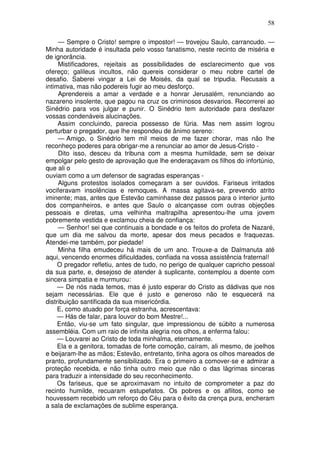 58

     — Sempre o Cristo! sempre o impostor! — trovejou Saulo, carrancudo. —
Minha autoridade é insultada pelo vosso fanatismo, neste recinto de miséria e
de ignorância.
     Mistificadores, rejeitais as possibilidades de esclarecimento que vos
ofereço; galileus incultos, não quereis considerar o meu nobre cartel de
desafio. Saberei vingar a Lei de Moisés, da qual se tripudia. Recusais a
intimativa, mas não podereis fugir ao meu desforço.
     Aprendereis a amar a verdade e a honrar Jerusalém, renunciando ao
nazareno insolente, que pagou na cruz os criminosos desvarios. Recorrerei ao
Sinédrio para vos julgar e punir. O Sinédrio tem autoridade para desfazer
vossas condenáveis alucinações.
     Assim concluindo, parecia possesso de fúria. Mas nem assim logrou
perturbar o pregador, que lhe respondeu de ânimo sereno:
     — Amigo, o Sinédrio tem mil meios de me fazer chorar, mas não lhe
reconheço poderes para obrigar-me a renunciar ao amor de Jesus-Cristo -
     Dito isso, desceu da tribuna com a mesma humildade, sem se deixar
empolgar pelo gesto de aprovação que lhe enderaçavam os filhos do infortúnio,
que ali o
ouviam como a um defensor de sagradas esperanças -
     Alguns protestos isolados começaram a ser ouvidos. Fariseus irritados
vociferavam insolências e remoques. A massa agitava-se, prevendo atrito
iminente; mas, antes que Estevão caminhasse dez passos para o interior junto
dos companheiros, e antes que Saulo o alcançasse com outras objeções
pessoais e diretas, uma velhinha maltrapilha apresentou-lhe uma jovem
pobremente vestida e exclamou cheia de confiança:
     — Senhor! sei que continuais a bondade e os feitos do profeta de Nazaré,
que um dia me salvou da morte, apesar dos meus pecados e fraquezas.
Atendei-me também, por piedade!
     Minha filha emudeceu há mais de um ano. Trouxe-a de Dalmanuta até
aqui, vencendo enormes dificuldades, confiada na vossa assistência fraternal!
     O pregador refletiu, antes de tudo, no perigo de qualquer capricho pessoal
da sua parte, e, desejoso de atender à suplicante, contemplou a doente com
sincera simpatia e murmurou:
     — De nós nada temos, mas é justo esperar do Cristo as dádivas que nos
sejam necessárias. Ele que é justo e generoso não te esquecerá na
distribuição santificada da sua misericórdia.
     E, como atuado por força estranha, acrescentava:
     — Hás de falar, para louvor do bom Mestre!...
     Então, viu-se um fato singular, que impressionou de súbito a numerosa
assembléia. Com um raio de infinita alegria nos olhos, a enferma falou:
     — Louvarei ao Cristo de toda minhalma, eternamente.
     Ela e a genitora, tomadas de forte comoção, caíram, ali mesmo, de joelhos
e beijaram-lhe as mãos; Estevão, entretanto, tinha agora os olhos mareados de
pranto, profundamente sensibilizado. Era o primeiro a comover-se e admirar a
proteção recebida, e não tinha outro meio que não o das lágrimas sinceras
para traduzir a intensidade do seu reconhecimento.
     Os fariseus, que se aproximavam no intuito de comprometer a paz do
recinto humilde, recuaram estupefatos. Os pobres e os aflitos, como se
houvessem recebido um reforço do Céu para o êxito da crença pura, encheram
a sala de exclamações de sublime esperança.
 