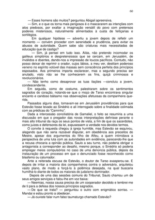 60

     — Esses homens são muitos? perguntou Abigail apreensiva.
     — Sim, e o que os torna mais perigosos é o mascararem as intenções com
atos piedosos, por exaltar a imaginação versátil do povo com pretensos
poderes misteriosos, naturalmente alimentados à custa de feitiçarias e
sortilégios.
        Em qualquer hipótese — advertiu a jovem depois de refletir um
momento — convém proceder com serenidade e prudência, para evitar os
abusos de autoridade. Quem sabe são criaturas mais necessitadas de
educação que de castigo?
        — Sim, já pensei em tudo isso. Aliás, não pretendo incomodar os
galileus simplórios e despretensiosos que se cercam, em Jerusalém, de
inválidos e doentes, dando-nos a impressão de loucos pacíficos. Contudo, não
posso deixar de reprimir o orador, cujos lábios, a meu ver, destilam poderoso
veneno no espírito volúvel das massas sem consciência perfeita dos princípios
esposados. Aos primeiros importa esclarecer, mas o segundo precisa ser
anulado, visto não se lhe conhecerem os fins, quiçá criminosos e
revolucionários.
     — Não tenho como desaprovar as tuas ilações —concluiu a jovem,
condescendente.
     Em seguida, como de costume, palestraram sobre os sentimentos
sagrados do coração, notando-se que o moço de Tarso encontrava singular
encanto e caridoso bálsamo nas observações afetuosas da companheira que-
rida.
     Passados alguns dias, tomavam-se em Jerusalém providências para que
Estevão fosse levado ao Sinédrio e ali interrogado sobre a finalidade colimada
com as prédicas do “Caminho”.
     Dada a intercessão conciliatória de Gamaliel, o feito se resumiria a uma
discussão em que o pregador das novas interpretações definisse perante o
mais alto tribunal da raça os seus pontos de vista, a fim de que os sacerdotes,
como juizes e defensores da lei, expusessem a verdade nos devidos termos.
     O convite à requesta chegou à igreja humilde, mas Estevão se esquivou,
alegando que não seria razoável disputar, em obediência aos preceitos do
Mestre, apesar dos argumentos do filho de Alfeu, a quem intimidava a
perspectiva de uma luta com as autoridades em evidência, parecendo-lhe que
a recusa chocaria a opinião pública. Saulo a seu turno, não poderia obrigar o
antagonista a corresponder ao desafio, mesmo porque, o Sinédrio só poderia
empregar meios compulsórios no caso de uma denúncia pública, depois da
instauração de um processo em que o denunciado fosse reconhecido como
blasfemo ou caluniador.
     Ante a reiterada escusa de Estevão, o doutor de Tarso exasperou-se. E
depois de irritar a maioria dos companheiros contra o adversário, arquitetou
vasto plano, de modo a forçá-lo à polêmica desejada, na qual buscaria
humilhá-lo diante de todos os maiorais do judaísmo dominador.
      Depois de uma das sessões comuns do Tribunal, Saulo chamou um de
seus amigos serviçais e falou-lhe em voz baixa:
     — Neemias, nossa causa precisa de um cooperador decidido e lembrei-me
de ti para a defesa dos nossos princípios sagrados.
     — De que se trata? — perguntou o outro com enigmático sorriso. —
Mandai e estou pronto a obedecer.
     — Já ouviste falar num falso taumaturgo chamado Estevão?
 