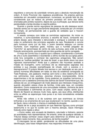 63

requisitara o concurso da autoridade romana para a absoluta manutenção da
ordem. A Corte Provincial não regateara providências. Os próprios patrícios
residentes em Jerusalém compareceram, numerosos, ao grande feito do dia,
considerando que se tratava do primeiro processo em torno das idéias
ensinadas pelo profeta nazareno, depois da sua crucificação, que deixara tanta
perplexidade e tantas dúvidas no espírito público.
     Quando o grande recinto regurgitava de pessoas de alto destaque social,
Estevão sentou-se no lugar previamente designado, conduzido por um ministro
do Templo, ali permanecendo sob a guarda de soldados que o fixavam
ironicamente.
     A sessão começou com todas as cerimônias regimentais. Ao iniciar os
trabalhos, o sumo-sacerdote anunciou a escolha de Saulo, consoante seu
próprio desejo, para interpelar o denunciado e averiguar a extensão de sua
culpa no aviltamento dos princípios sagrados da raça. Recebendo o convite
para funcionar como juiz do feito, o jovem tarsense esboçou um sorriso
triunfante. Com imperioso gesto, mandou que o humilde pregador do
“Caminho” se aproximasse do centro da sala suntuosa, para onde se dirigiu
Estevão serenamente, acompanhado por dois guardas de cenho carregado.
     O moço de Corinto fixou o quadro que o rodeava, considerando o contraste
de uma e outra assembléia e recordando a última reunião da sua igreja pobre,
onde fora compelido a conhecer tão caprichoso antagonista. Não seriam
aquelas as “ovelhas perdidas” da casa de Israel, a que aludia Jesus nos seus
vigorosos ensinamentos? Ainda que o judaísmo não houvesse aceitado a
missão do Evangelho, como conciliava ele as observações sagradas dos
profetas e sua elevada exemplificação de virtude, com a avareza e o
desregramento? O próprio Moisés fora escravo e, por dedicação ao seu povo,
sofrera inúmeras dificuldades em todos os dias da existência consagrada ao
Todo-Poderoso. Job padecera misérias sem-nome e dera testemunho de fé
nos sofrimentos mais acerbos. Jeremias chorara incompreendido. Amós
experimentara o fel da ingratidão. Como poderiam os israelitas harmonizar o
egoísmo com a sabedoria amorosa dos Salmos de David? Estranhável que, tão
zelosos da Lei, se entregassem de modo absoluto aos interesses mesquinhos,
quando Jerusalém estava cheia de famílias, irmãs pela raça, em completo
abandono. Como cooperante de uma comunidade modesta, conhecia de perto
as necessidades e sofrimentos do povo. Com essas unções, sentia que o
Mestre de Nazaré se elevava muito mais, agora, aos seus olhos, distribuindo
entre os aflitos as esperanças mais puras e as mais consoladoras verdades
espirituais.
     Ainda não voltara a si da surpresa com que examinava as túnicas
brilhantes e os ornamentos de ouro que exuberavam no recinto, quando a voz
de Saulo, clara e vibrante, o chamou à realidade da situação.
     Depois de ler a peça acusatória em que Neemias figurava como principal
testemunha e no que foi ouvido com a máxima atenção, Saulo interrogou
Estevão entre ríspido e altivo:
     — Como vedes, sois acusado de blasfemo, caluniador e feiticeiro, perante
as autoridades mais representativas. No entanto, antes de qualquer decisão, o
Tribunal deseja conhecer vossa origem para determinar os direitos que vos
assistem neste momento. Sois, porventura, de família israelita?
     O interrogado fez-se pálido, ponderando as dificuldades de uma plena
identificação, caso fosse indispensável, mas respondeu firmemente:
 