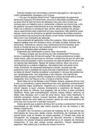68

     Estevão recebeu com serenidade a tormenta objurgatória e, tão logo foi a
ordem restabelecida, prosseguiu com firmeza:
     — Por que me apupais desta forma? Toda precipitação de julgamento
demonstra fraqueza. Primeiramente, renunciei à discussão considerando que
se deve eliminar todo fermento de discórdia; mas, dia a dia o Cristo nos
convoca para um trabalho novo e, certamente, o Mestre me chama hoje, a fim
de palestrar convosco relativamente às suas verdades poderosas. Desejais
impor-me o ridículo e a zombaria? Isso, porém, deve confortar-me, porque
Jesus experimentou esse tratamento em grau superlativo. Não obstante vossa
repulsa, honra-me em proclamar as glórias inexcedíveis do profeta nazareno,
cuja grandeza veio ao encontro de nossas ruínas morais, levantando-nos para
Deus com o seu Evangelho de redenção.
     Nova saraivada de apóstrofes cortou-lhe a palavra. Ditos mordentes e
ásperos baldões eram-lhe atirados a esmo, de todos os lados. Estevão não
esmoreceu. Voltando-se, sereno, fixou nobremente os circunstantes, guar-
dando a intuição de que os mais exaltados seriam os fariseus, os mais
fundamente atingidos pelas verdades novas.
     Esperando que recobrassem a calma, falou novamente:
     — Fariseus amigos, por que teimais em não compreender? Porventura
temeis a realidade das minhas afirmações? Se vossos protestos se fundam
nesse receio, calai-vos para que eu continue. Lembrai-vos de que me refiro aos
nossos erros do passado e quem se associa na culpa dá testemunho de amor,
no capítulo das reparações. Apesar de nossas misérias, Deus nos ama e,
reconhecendo eu a própria indigência, não poderia falar-vos senão como
irmão. Entretanto, se expressais desespero e revolta, recordai que não
poderemos fugir à realidade da nossa profunda insignificância. Lestes, acaso,
as lições de Isaías? Importa considerar a exortação (1) de que não poderemos
sair, apressadamente, nem enganando a nós mesmos, nem fugindo aos
nossos deveres, porque o Senhor irá adiante e o Deus de Israel será a nossa
retaguarda. Ouvi-me! Deus é o Pai, o Cristo é o Senhor nosso.
     Muito falais da Lei de Moisés e dos Profetas; todavia, podereis afirmar com
a mão na consciência a plena observância dos seus gloriosos ensinamentos?
Não estaríeis cegos atualmente, negando-vos à compreensão da mensagem
divina? Aquele, a quem chamais ironicamente o carpinteiro de Nazaré, foi
amigo de todos os infelizes. Sua pregação não se limitou a expor princípios
filosóficos. Antes, pela exemplificaçãO, renovou nossos hábitos, reformou as
idéias mais elevadas, com o selo do amor divino. Suas mãos nobilitaram o
trabalho, pensaram úlceras, curaram leprosos, deram vista aos cegos. Seu
coração repartiu-Se entre todos os homens, dentro do novo entendimento do
amor que nos trouxe com o exemplo mais puro.
     Acaso ignorais que a palavra de Deus tem ouvintes e praticantes? Convém
consultardes se não tendes sido meros ouvintes da Lei, de maneira a não
falsear o testemunho.
     Jerusalém não me parece o santuário de tradições da fé, que conheci por
informações de meus pais, desde criança. Atualmente, dá impressão de um
grande bazar onde se vendem as coisas sagradas. O Templo está cheio de
mercadores. As sinagogas regurgitam de assuntos atinentes a interesses
mundanos. As células farisaicas assemelham-se a um vespeiro de interesses
mesquinhos. O luxo das vossas túnicas assombra. Vossos desperdícios
espantam. Não sabeis que à sombra de vossos muros há
 