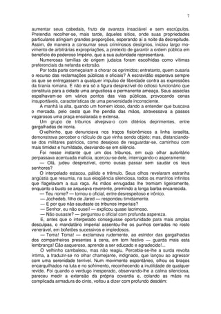 7

aumentar seus cabedais, fruto de avareza insaciável e sem escrúpulos.
Pretendia recolher-se, mais tarde, àqueles sítios, onde suas propriedades
particulares atingiam grandes proporções, esperando aí a noite da decrepitude.
Assim, de maneira a consumar seus criminosos desígnios, iniciou largo mo-
vimento de arbitrárias expropriações, a pretexto de garantir a ordem pública em
benefício do poderoso Império, que a sua autoridade representava.
     Numerosas famílias de origem judaica foram escolhidas como vítimas
preferenciais da nefanda extorsão.
     Por toda parte começavam a chorar os oprimidos; entretanto, quem ousaria
o recurso das reclamações públicas e oficiais? A escravidão esperava sempre
os que se entregassem a qualquer impulso de liberdade contra as expressões
da tirania romana. E não era só a figura desprezível do odioso funcionário que
constituía para a cidade uma angustiosa e permanente ameaça. Seus asseclas
espalhavam-se em vários pontos das vias públicas, provocando cenas
insuportáveis, características de uma perversidade inconsciente.
     A manhã ia alta, quando um homem idoso, dando a entender que buscava
o mercado, pelo cesto que lhe pendia das mãos, atravessava a passos
vagarosos uma praça ensolarada e extensa.
     Um grupo de tribunos alvejava-o com ditérios deprimentes, entre
gargalhadas de ironia.
     O velhinho, que denunciava nos traços fisionômicos a linha israelita,
demonstrava perceber o ridículo de que vinha sendo objeto; mas, distanciando-
se dos militares patrícios, como desejoso de resguardar-se, caminhou com
mais timidez e humildade, desviando-se em silêncio.
     Foi nesse instante que um dos tribunos, em cujo olhar autoritário
perpassava acentuada malícia, acercou-se dele, interrogando-o asperamente:
     — Olá, judeu desprezível, como ousas passar sem saudar os teus
senhores?
     O interpelado estacou, pálido e trêmulo. Seus olhos revelaram estranha
angústia que resumia, na sua eloqüência silenciosa, todos os martírios infinitos
que flagelavam a sua raça. As mãos enrugadas lhe tremiam ligeiramente,
enquanto o busto se arqueava reverente, premindo a longa barba encanecida.
     — Teu nome? — tornou o oficial, entre desrespeitoso e irônico.
     — Jochedeb, filho de Jared — respondeu timidamente.
     — E por que não saudaste os tribunos imperiais?
     — Senhor, eu não ousei! — explicou quase lacrimoso.
     — Não ousaste? — perguntou o oficial com profunda aspereza.
     E, antes que o interpelado conseguisse oportunidade para mais amplas
desculpas, o mandatário imperial assentou-lhe os punhos cerrados no rosto
venerável, em bofetões sucessivos e impiedosos.
     — Toma! Toma! — exclamava rudemente, ao estridor das gargalhadas
dos companheiros presentes à cena, em tom festivo — guarda mais esta
lembrança! Cão asqueroso, aprende a ser educado e agradecido!...
     O velhinho cambaleou, mas não reagiu. Percebia-se-lhe a surda revolta
íntima, a traduzir-se no olhar chamejante, indignado, que lançou ao agressor
com uma serenidade terrível. Num movimento espontâneo, olhou os braços
encarquilhados na luta e no sofrimento, reconhecendo a inutilidade de qualquer
revide. Foi quando o verdugo inesperado, observando-lhe a calma silenciosa,
pareceu medir a extensão da própria covardia e, colando as mãos na
complicada armadura do cinto, voltou a dizer com profundo desdém:
 