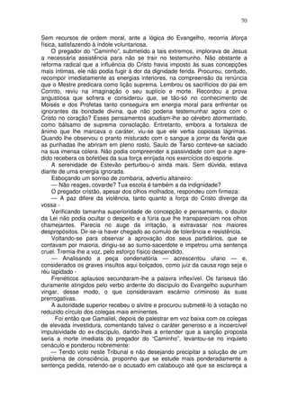 70

Sem recursos de ordem moral, ante a lógica do Evangelho, recorria àforça
física, satisfazendo à índole voluntariosa.
     O pregador do “Caminho”, submetido a tais extremos, implorava de Jesus
a necessária assistência para não se trair no testemunho. Não obstante a
reforma radical que a influência do Cristo havia imposto às suas concepções
mais íntimas, ele não podia fugir à dor da dignidade ferida. Procurou, contudo,
recompor imediatamente as energias interiores, na compreensão da renúncia
que o Mestre predicara como lição suprema. Lembrou os sacrifícios do pai em
Corinto, reviu na imaginação o seu suplício e morte. Recordou a prova
angustiosa que sofrera e considerou que, se tão-só no conhecimento de
Moisés e dos Profetas tanto conseguira em energia moral para enfrentar os
ignorantes da bondade divina, que não poderia testemunhar agora com o
Cristo no coração? Esses pensamentos acudiam-lhe ao cérebro atormentado,
como bálsamo de suprema consolação. Entretanto, embora a fortaleza de
ânimo que lhe marcava o caráter, viu-se que ele vertia copiosas lágrimas.
Quando lhe observou o pranto misturado com o sangue a jorrar da ferida que
as punhadas lhe abriram em pleno rosto, Saulo de Tarso conteve-se saciado
na sua imensa cólera. Não podia compreender a passividade com que o agre-
dido recebera os bofetões da sua força enrijada nos exercícios do esporte.
     A serenidade de Estevão perturbou-o ainda mais. Sem dúvida, estava
diante de uma energia ignorada.
     Esboçando um sorriso de zombaria, advertiu altaneiro:
     — Não reages, covarde? Tua escola é também a da indignidade?
     O pregador cristão, apesar dos olhos molhados, respondeu com firmeza:
     — A paz difere da violência, tanto quanto a força do Cristo diverge da
vossa -
     Verificando tamanha superioridade de concepção e pensamento, o doutor
da Lei não podia ocultar o despeito e a fúria que lhe transpareciam nos olhos
chamejantes. Parecia no auge da irritação, a extravasar nos maiores
despropósitos. Dir-se-ia haver chegado ao cúmulo de tolerância e resistência.
     Voltando-se para observar a aprovação dos seus partidários, que se
contavam por maioria, dirigiu-se ao sumo-sacerdote e impetrou uma sentença
cruel. Tremia-lhe a voz, pelo esforço físico despendido.
     — Analisando a peça condenatória — acrescentou ufano — e,
considerados os graves insultos aqui bolçados, como juiz da causa rogo seja o
réu lapidado -
     Frenéticos aplausos secundaram-lhe a palavra inflexível. Os fariseus tão
duramente atingidos pelo verbo ardente do discípulo do Evangelho supunham
vingar, desse modo, o que consideravam escárnio criminoso às suas
prerrogativas.
     A autoridade superior recebeu o alvitre e procurou submetê-lo à votação no
reduzido círculo dos colegas mais eminentes.
      Foi então que Gamaliel, depois de palestrar em voz baixa com os colegas
de elevada investidura, comentando talvez o caráter generoso e a incoercível
impulsividade do ex-discípulo, dando-lhes a entender que a sanção proposta
seria a morte imediata do pregador do “Caminho”, levantou-se no inquieto
cenáculo e ponderou nobremente:
     — Tendo voto neste Tribunal e não desejando precipitar a solução de um
problema de consciência, proponho que se estude mais ponderadamente a
sentença pedida, retendo-se o acusado em calabouço até que se esclareça a
 