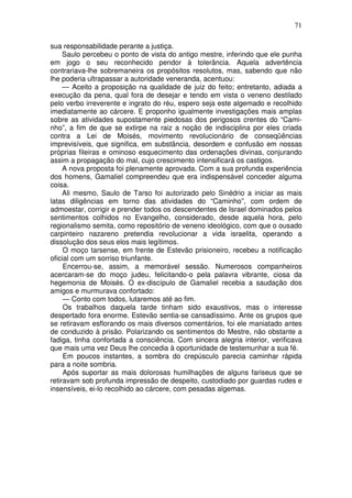 71

sua responsabilidade perante a justiça.
     Saulo percebeu o ponto de vista do antigo mestre, inferindo que ele punha
em jogo o seu reconhecido pendor à tolerância. Aquela advertência
contrariava-lhe sobremaneira os propósitos resolutos, mas, sabendo que não
lhe poderia ultrapassar a autoridade veneranda, acentuou:
     — Aceito a proposição na qualidade de juiz do feito; entretanto, adiada a
execução da pena, qual fora de desejar e tendo em vista o veneno destilado
pelo verbo irreverente e ingrato do réu, espero seja este algemado e recolhido
imediatamente ao cárcere. E proponho igualmente investigações mais amplas
sobre as atividades supostamente piedosas dos perigosos crentes do “Cami-
nho”, a fim de que se extirpe na raiz a noção de indisciplina por eles criada
contra a Lei de Moisés, movimento revolucionário de conseqüências
imprevisíveis, que significa, em substância, desordem e confusão em nossas
próprias fileiras e ominoso esquecimento das ordenações divinas, conjurando
assim a propagação do mal, cujo crescimento intensificará os castigos.
     A nova proposta foi plenamente aprovada. Com a sua profunda experiência
dos homens, Gamaliel compreendeu que era indispensável conceder alguma
coisa.
     Ali mesmo, Saulo de Tarso foi autorizado pelo Sinédrio a iniciar as mais
latas diligências em torno das atividades do “Caminho”, com ordem de
admoestar, corrigir e prender todos os descendentes de Israel dominados pelos
sentimentos colhidos no Evangelho, considerado, desde aquela hora, pelo
regionalismo semita, como repositório de veneno ideológico, com que o ousado
carpinteiro nazareno pretendia revolucionar a vida israelita, operando a
dissolução dos seus elos mais legítimos.
     O moço tarsense, em frente de Estevão prisioneiro, recebeu a notificação
oficial com um sorriso triunfante.
     Encerrou-se, assim, a memorável sessão. Numerosos companheiros
acercaram-se do moço judeu, felicitando-o pela palavra vibrante, ciosa da
hegemonia de Moisés. O ex-discípulo de Gamaliel recebia a saudação dos
amigos e murmurava confortado:
     — Conto com todos, lutaremos até ao fim.
     Os trabalhos daquela tarde tinham sido exaustivos, mas o interesse
despertado fora enorme. Estevão sentia-se cansadíssimo. Ante os grupos que
se retiravam esflorando os mais diversos comentários, foi ele maniatado antes
de conduzido à prisão. Polarizando os sentimentos do Mestre, não obstante a
fadiga, tinha confortada a consciência. Com sincera alegria interior, verificava
que mais uma vez Deus lhe concedia à oportunidade de testemunhar a sua fé.
     Em poucos instantes, a sombra do crepúsculo parecia caminhar rápida
para a noite sombria.
     Após suportar as mais dolorosas humilhações de alguns fariseus que se
retiravam sob profunda impressão de despeito, custodiado por guardas rudes e
insensíveis, ei-lo recolhido ao cárcere, com pesadas algemas.
 