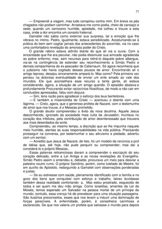 77

     — Empreendi a viagem, mas tudo conspirou contra mim. Em breve os pés
chagados não podiam caminhar. Arrastava-me como podia, cheio de cansaço e
sede, quando um carroceiro humilde, apiedado, me colheu e trouxe a esta
casa, onde a dor encontra um consolo fraternal.
     Gamaliel não sabia como externar sua surpresa, tal a emoção que lhe
vibrava no íntimo. Pedro, igualmente, estava sensibilizado. Acostumando-se à
prática do bem sem cogitar jamais dos antecedentes do socorrido, via no caso
uma confortadora revelação do amoroso poder do Cristo.
     O grande rabino estava atônito diante do que ali via e ouvia. Com a
sinceridade que lhe era peculiar, não podia dissimular sua amizade agradecida
ao pobre enfermo; mas, sem recursos para retirá-lo daquele pobre albergue,
via-se na contingência de estender seu reconhecimento a Simão Pedro e
demais companheiros do ex-pescador de Cafarnaum. Só agora reconhecia que
o judaísmo não havia cogitado desses pousos de amor. Encontrando ali o
amigo leproso, desejou sinceramente ampará-lo. Mas como? Pela primeira vez
pensou na dolorosa eventualidade de enviar um ente amado ao vale dos
imundos. Ele que aconselhara esse recurso a tanta gente, ali estava
considerando, agora, a situação de um amigo querido. O episódio abalava-o
profundamente Procurando evitar raciocínios filosóficos, de modo a não cair em
conclusões apressadas, falou com doçura:
     — Sim, tens razão para agradecer o esforço dos teus benfeitores.
     — E também a misericórdia do Cristo — acentuou o doente com uma
lágrima. — Creio, agora, que o generoso profeta de Nazaré, com o testemunho
de amor que nos trouxe, é o Messias prometido.
     O grande doutor compreendeu o êxito da nova doutrina. Aquele Jesus
desconhecido, ignorado da sociedade mais culta de Jerusalém, triunfava no
coração dos infelizes, pela contribuição de amor desinteressado que trouxera
aos mais deserdados da sorte.
     Compreendeu, ao mesmo tempo, a discrição que se lhe impunha naquele
meio humilde, atentas as suas responsabilidades na vida pública. Precisando
prosseguir na conversa, por testemunhar o seu altruísmo e piedade, advertiu
com um sorriso:
     — Acredito que Jesus de Nazaré, de fato, foi um modelo de renúncia a prol
de idéias que, até hoje, não pude perquirir ou compreender; mas daí a
considerá-lo o próprio Messias..
     Essas palavras reticenciosas davam a compreender o escrúpulo do seu
coração delicado, entre a Lei Antiga e as novas revelações do Evangelho.
Simão Pedro assim o entendeu e, debalde, procurava um meio para desviar a
palestra noutro rumo, O próprio Samônio, porém, como tutelado do Mestre, foi
em auxílio do Apóstolo, redarguindo a Gamaliel com observações ponderadas
e justas:
     — Se eu estivesse com saúde, plenamente identificado com a família e no
gozo dos bens que conquistei com esforço e trabalho, talvez duvidasse
também dessa realidade confortando- a, Mas estou prostrado, esquecido de
todos e sei quem me deu mão amiga. Como israelitas, amantes da Lei de
Moisés, temos esperado um Salvador na pessoa mortal de um príncipe do
mundo; contudo, essa crença há de prevalecer para uma situação passageira.
São ilusórios preconceitos, esses que nos levam a induzir uma dominação de
forças perecíveis. A enfermidade, porém, é conselheira carinhosa e
esclarecida. De que nos valeria um profeta que salvasse o mundo para depois
 