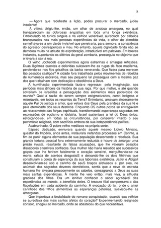 8

     — Agora que recebeste a lição, podes procurar o mercado, judeu
insolente!
     A vítima dirigiu-lhe, então, um olhar de ansiosa amargura, no qual
transpareciam as dolorosas angústias em toda uma longa existência.
Emoldurado na túnica singela e na velhice venerável, aureolada por cabelos
branqueados nas mais penosas experiências da vida, o olhar do ofendido
semelhava-se a um dardo invisível que penetraria, para sempre, a consciência
do agressor desrespeitoso e mau. No entanto, aquela dignidade ferida não se
demorou muito na atitude de exprobração, intraduzível em palavras. Em breves
instantes, suportando os ditérios da geral zombaria, prosseguiu no objetivo que
o levara a sair à rua.
    O velho Jochedeb experimentava agora estranhas e amargas reflexões.
Duas lágrimas quentes e doloridas sulcavam-lhe as rugas da face macilenta,
perdendo-se nos fios grisalhos da barba veneranda. Que fizera para merecer
tão pesados castigos? A cidade fora trabalhada pelos movimentos de rebeldia
de numerosos escravos, mas seu pequeno lar prosseguia com a mesma paz
dos que trabalham com dedicação e obediência a Deus.
    A humilhação experimentada fazia-o regressar, pela imaginação, aos
períodos mais difíceis da história de sua raça. Por que motivo, e até quando
sofreriam os israelitas a perseguição dos elementos mais poderosos do
mundo? Qual a razão de serem sempre estigmatizados, como indignos e
miseráveis, em todos os recantos da Terra? Entretanto, amavam sinceramente
aquele Pai de justiça e amor, que velava dos Ceus pela grandeza da sua fé e
pela eternidade dos seus destinos. Enquanto OS outros povos se entregavam
ao relaxamento das forças espirituais, transformando esperanças sagradas em
expressões de egoísmo e idolatria, Israel sustentava a lei do Deus único,
esforçando-se, em todas as circunstâncias, por conservar intacto o seu
patrimônio religioso, com sacrifício embora da sua independência política.
    Acabrunhado, O pobre velho meditava na própria sorte.
    Esposo dedicado, enviuvara quando aquele mesmo Licínio Minúcio,
questor do Império, anos antes, instaurara nefandos processos em Corinto, a
fim de punir alguns elementos de sua população descontente e rebelada. Sua
grande fortuna pessoal fora extremamente reduzida e houve de amargar uma
prisão injusta, resultante de falsas acusações, que lhe valeram pesados
dissabores e terríveis confiscos. Sua mulher não havia resistido aos sucessivos
golpes que lhe feriram fatalmente o coração sensível, mergulhando-se na
morte, ralada de acerbos desgostoS e deixando-lhe os dois filhinhos que
constituíam a coroa de esperança da sua laboriosa existência. Jeziel e Abigail
desenvolviam-se sob o carinho de seuS braços afetuosos e, por eles, no
acúmulo dos sagrados deveres domésticos, sentia que a neve da estrada
humana lhe alvejara precocemente os cabelos, consagrando a Deus as suas
mais santas experiências. À mente lhe veio então, mais viva, a silhueta
graciosa dos filhos. Era um lenitivo conhecer o sabor agradável das
experiências do mundo, a benefício deles. O tesouro filial compensava-o das
flagelações em cada acidente do caminho. A evocação do lar, onde o amor
carinhoso dos filhos alimentava as esperanças paternas, suavizou-lhe as
amarguras.
    Que importava a brutalidade do romano conquistador, quando sua velhice
se aureolava dos mais santos afetos do coração? Experimentando resignado
consolo, chegou ao mercado, onde se abasteceu do que necesøitava.
 