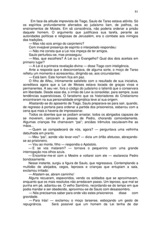 81

       Em face da atitude imprevista de Tiago, Saulo de Tarso estava atônito. Só
os espíritos profundamente aferrados ao judaísmo liam, de joelhos, os
ensinamentos de Moisés. Em sã consciência, não poderia ordenar a prisão
daquele homem, O argumento que justificava sua tarefa, perante as
autoridades políticas e religiosas de Jerusalém, era o combate aos inimigos
das tradições.
     — Mas não sois amigo do carpinteiro?
     Com invejável presença de espírito o interpelado respondeu:
     — Não me consta que a Lei nos impeça de ter amigos.
     Saulo perturbou-se, mas prosseguiu:
     — Mas, que escolheis? A Lei ou o Evangelho? Qual dos dois aceitais em
primeiro lugar?
     — A Lei é a primeira revelação divina — disse Tiago com inteligência.
     Ante a resposta que o desconcertava, de alguma sorte, o moço de Tarso
refletiu um momento e acrescentou, dirigindo-se, aos circunstantes:
     — Está bem. Este homem fica em paz.
     O filho de Alfeu, íntimamente satisfeito com o resultado de sua iniciativa,
acreditava agora que a Lei de Moises estava tocada de graças vivas e
permanentes. A seu ver, fora o código do judaísmo o talismã que o conservara
em liberdade. Desde esse dia, o irmão de Levi ia consolidar, para sempre, suas
tendências supersticiosas. O fanatismo que os historiadores do Cristianismo
encontraram na sua personalidade enigmática teve aí sua origem.
     Afastando-se do aposento de Tiago, Saulo preparava-se para sair, quando,
de regresso à portaria para ordenar a partida dos prisioneiros, esbarrou com a
cena que mais o haveria de impressionar.
     Todos os doentes que se podiam arrastar, todos os abrigados capazes de
se moverem, cercavam a pessoa de Pedro, chorando comovidamente.
Algumas crianças lhe chamavam “pai”; anciães trêmulos osculavam-lhe as
mãos...
     — Quem se compadecerá de nós, agora? — perguntava uma velhinha
debulhada em pranto.
     — Meu “pai”, aonde vão levar-vos? — dizia um órfão afetuoso, abraçando-
se ao prisioneiro.
     — Vou ao monte, filho — respondia o Apóstolo.
     — E se vos matarem? — tornava o pequenino com uma grande
interrogação nos olhos azuis.
     — Encontrar-me-ei com o Mestre e voltarei com ele — esclarecia Pedro
bondosamente.
     Nesse instante, surgiu a figura de Saulo, que regressava. Contemplando a
multidão de aleijados, cegos, leprosos e crianças que entupiam a sala,
exclamou irritado:
     — Afastem-se, abram caminho!
     Alguns recuaram, espavoridos, vendo os soldados que se aproximavam,
enquanto que os mais resolutos não arredavam passo. Um leproso, que mal se
punha em pé, adiantou-se. O velho Samônio, recordando-se do tempo em que
podia mandar e ser obedecido, aproximou-se de Saulo com desassombro.
     — Nós precisamos saber para onde vão estes prisioneiros       disse    com
gravidade.
     — Para trás! — exclamou o moço tarsense, esboçando um gesto de
repugnância.         Será possível que um homem da Lei tenha de dar
 