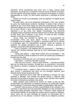 84

alarmante. Tomar providências para correr com a massa, parecia tarefa
impossível, Os peregrinos e os doentes contavam-se por centenas numerosas.
Era inútil reprimir nos pontos isolados, o que somente vinha agravar a revolta e
desesperação de muitos. Em altos brados reclamavam a liberdade de Simão
Pedro.
    Exigiam em tumulto a sua libertação, como se exigissem um legado de seu
legítimo direito.
     No salão nobre, não só os assistentes comentavam o fato, mas, também
os juizes não dissimulavam profunda impressão. O próprio Anás contava o
assédio de que vinha sendo objeto, por parte dos favorecidos de Jerusalém.
Alexandre alegava que à sua residência afluíram centenas de aflitos a solicitar-
lhe os bons ofícios a favor dos prisioneiros. Saulo, de vez em quando,
respondia a um que outro, com rápidos monossílabos. Sua fisionomia
carregada traduzia propósitos inferiores relativamente ao destino dos Apóstolos
da Boa Nova, que lá estavam à sua frente, no fundo da sala, humildes,
serenos, no banco dos criminosos comuns.
     Viu-se, então, que Gamaliel se detinha com o sumo-sacerdote em
conversação íntima, que durou alguns minutos e despertava grande
curiosidade entre os colegas. Em seguida, o venerando doutor da Lei chamou
o ex-discípulo para um entendimento particular, antes de iniciarem os
trabalhos. Os colegas perceberam que o rabino tolerante e generoso ia
advogar a causa dos continuadores do Nazareno.
     — Qual a sentença a ser proposta para os prisioneiros? — interrogou o
velhinho com bondoso interesse, logo que se viram distanciados dos grupos
rumorosos.
     — Sendo eles galileus — disse Saulo enfático da sua autoridade —, não
lhes será conferido o direito da palavra no recinto; de maneira que já deliberei a
punição que lhes cabe.
     Vou propor a morte dos três, com a de Estevão, pelo apedrejamento.
     — Que dizes? — exclamou Gamaliel, surpreso.
     — Não vejo outro recurso — disse o moço tarsense —, precisamos extirpar
pela raiz os males que começam. Acredito que, se encararmos o movimento
com tolerância, teremos o prestígio do judaísmo abalado por nossas próprias
mãos.
     — Entretanto, Saulo — replicou o velho mestre com profunda bondade —,
devo invocar o ascendente que tenho em tua formação espiritual, para
defender estes homens da pena de morte.
    O moço caprichoso fez-se lívido. Não se habituara a transigir nos seus
conceitos e decisões. Sua vontade era sempre tirânica e inflexível. Mas
Gamaliel fora de todos os tempos o seu melhor amigo. Aquelas mãos rugosas
lhe haviam ministrado os exemplos mais santos.
    Delas recebera vasto potencial de socorro em todos os dias da vida.
Compreendeu que defrontava um obstáculo poderoso na consecução integral
de seus desejos. O venerando rabino percebeu a perplexidade e logo insistiu:
    — Ninguém mais do que eu conhece a generosidade do teu coração e sou
o primeiro a reconhecer que tuas resoluções obedecem ao zelo inexcedível na
defesa de nossos princípios milenários; mas o “Caminho”, Saulo, parece ter
uma grande finalidade na renovação dos nossos valores humanos e religiosos.
Quem, entre nós, se havia lembrado de amparar os infortunados com o
provimento de um lar afetuoso e fraterno? Antes da tua diligência corretiva,
 