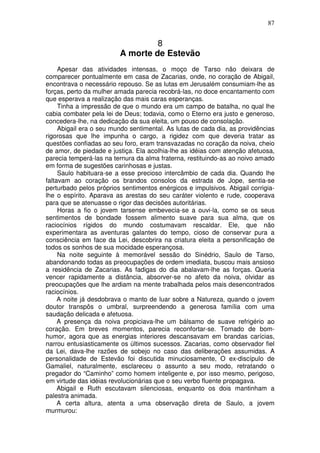 87


                                  8
                         A morte de Estevão
     Apesar das atividades intensas, o moço de Tarso não deixara de
comparecer pontualmente em casa de Zacarias, onde, no coração de Abigail,
encontrava o necessário repouso. Se as lutas em Jerusalém consumiam-lhe as
forças, perto da mulher amada parecia recobrá-las, no doce encantamento com
que esperava a realização das mais caras esperanças.
     Tinha a impressão de que o mundo era um campo de batalha, no qual lhe
cabia combater pela lei de Deus; todavia, como o Eterno era justo e generoso,
concedera-lhe, na dedicação da sua eleita, um pouso de consolação.
     Abigail era o seu mundo sentimental. As lutas de cada dia, as providências
rigorosas que lhe impunha o cargo, a rigidez com que deveria tratar as
questões confiadas ao seu foro, eram transvazadas no coração da noiva, cheio
de amor, de piedade e justiça. Ela acolhia-lhe as idéias com atenção afetuosa,
parecia temperá-las na ternura da alma fraterna, restituindo-as ao noivo amado
em forma de sugestões carinhosas e justas.
     Saulo habituara-se a esse precioso intercâmbio de cada dia. Quando lhe
faltavam ao coração os brandos consolos da estrada de Jope, sentia-se
perturbado pelos próprios sentimentos enérgicos e impulsivos. Abigail corrigia-
lhe o espírito. Aparava as arestas do seu caráter violento e rude, cooperava
para que se atenuasse o rigor das decisões autoritárias.
     Horas a fio o jovem tarsense embevecia-se a ouvi-la, como se os seus
sentimentos de bondade fossem alimento suave para sua alma, que os
raciocínios rígidos do mundo costumavam rescaldar. Ele, que não
experimentara as aventuras galantes do tempo, cioso de conservar pura a
consciência em face da Lei, descobrira na criatura eleita a personificação de
todos os sonhos de sua mocidade esperançosa.
     Na noite seguinte à memorável sessão do Sinédrio, Saulo de Tarso,
abandonando todas as preocupações de ordem imediata, buscou mais ansioso
a residência de Zacarias. As fadigas do dia abalavam-lhe as forças. Queria
vencer rapidamente a distância, absorver-se no afeto da noiva, olvidar as
preocupações que lhe ardiam na mente trabalhada pelos mais desencontrados
raciocínios.
     A noite já desdobrava o manto de luar sobre a Natureza, quando o jovem
doutor transpôs o umbral, surpreendendo a generosa família com uma
saudação delicada e afetuosa.
     A presença da noiva propiciava-lhe um bálsamo de suave refrigério ao
coração. Em breves momentos, parecia reconfortar-se. Tomado de bom-
humor, agora que as energias interiores descansavam em brandas carícias,
narrou entusiasticamente os últimos sucessos. Zacarias, como observador fiel
da Lei, dava-lhe razões de sobejo no caso das deliberações assumidas. A
personalidade de Estevão foi discutida minuciosamente, O ex-discípulo de
Gamaliel, naturalmente, esclareceu o assunto a seu modo, retratando o
pregador do “Caminho” como homem inteligente e, por isso mesmo, perigoso,
em virtude das idéias revolucionárias que o seu verbo fluente propagava.
     Abigail e Ruth escutavam silenciosas, enquanto os dois mantinham a
palestra animada.
     A certa altura, atenta a uma observação direta de Saulo, a jovem
murmurou:
 