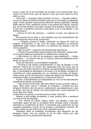 89

louros e rosas. Se um dia Jerusalém me conceder a sua coroa triunfal, não a
cingirei em minha fronte, para só deixá-la a teus pés como tributo de amor
eterno e único.
    Ainda hoje — prosseguiu Saulo confiante no futuro —, Gamaliel notificou-
me que vai afastar-se breve do Sinédrio, para que eu lhe suceda no prestigioso
cargo. Aí tens, querida, nossa primeira vitória de maiores proporções. Tão logo
Dalila volte de Tarso, poderemos marcar o dia jubiloso das núpcias. Presumo
que, em te tendo sempre a meu lado, corrigirei meus impulsos, a tarefa ser-me-
á mais leve, a existência mais fácil e mais ditosa. O lar é uma bênção. E nós
teremos esse lar.
    — Nunca me senti tão venturosa — exclamou a jovem, com lágrimas de
alegria.
    Ele acariciou-lhe as mãos e, como desejava que ela compartilhasse dos
seus sentimentos mais íntimos, acrescentou:
      — Chegarás conosco à cidade, justamente na véspera da morte do
pregador revolucionário. O ato, como de justiça, obedecerá ao cerimonial
estabelecido pelos nossos costumes e eu pretendo que assistas a ele em
minha companhia.
    — Mas, por quê? — perguntou ela estremecendo ligeiramente.
    — Porque lá encontraremos nossos amigos mais eminentes e desejo valer-
me da oportunidade para apresentar-te, indiretamente, a todos eles.
    — Não haveria um meio de me poupares a esse espetáculo? — insistiu
timidamente. — A morte de meu pai, no suplício, diante da soldadesca brutal,
jamais me saiu da mente.
    Saulo não dissimulou a contrariedade e respondeu:
    — Porventura não estarás compreendendo? O caso de Estevão é muito
diferente. Trata-se de um homem sem significação para nós outros, que se
arvorou em reformador sedicioso e insolente. Sua personalidade representa, de
fato, a continuidade do desrespeito e do insulto à Lei de Moisés, iniciados em
movimento de vastas proporções por um carpinteiro alucinado, de Nazaré.
Achas, então, que se não deve punir o ladrão que assalta uma residência? Não
merecerão castigo os que blasfemam no santuário do Eterno?
    A jovem, compreendendo que desagradaria ao noivo se lhe demonstrasse
divergência de opinião, acrescentou:
    — Vejo que tens muita razão. Não devo discutir os teus conceitos, sábios e
justos. Aliás, tenho mesmo a intenção de conquistar a amizade dos teus
amigos do Sinédrio, pois não perco a esperança de sua proteção para o caso
de Jeziel, logo que se ofereça uma oportunidade para novas pesquisas na
Acaia. Mas ouve, Saulo:
se permitires, irei quando a cerimônia estiver a findar. Está dito?
    Notando a boa-vontade conciliatória, o moço tarsense abriu o semblante
num belo sorriso de satisfação.
    — Sim, ficamos de acordo. Espero, porém, que assistas a tudo com
serenidade, segura de que eu só poderia tomar encargos justos e decisões
estimáveis no cumprimento do dever. É lamentável que o prisioneiro se haja
mostrado recalcitrante a ponto de me compelir a providências extremas. No
entanto, podes crer que tudo fiz por evitar o derradeiro recurso.
    Empreguei todos os processos conciliatórios para dissuadi-lo de tão
perigosas ilusões, mas sua conduta foi de tal modo irritante que toda
transigência se tornou praticamente impossível.
 