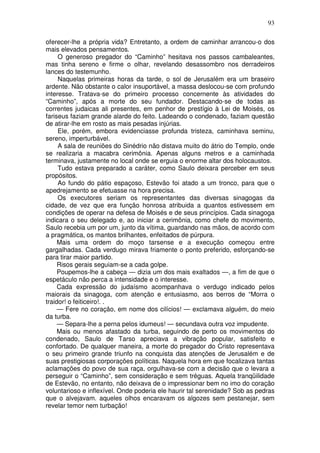 93

oferecer-lhe a própria vida? Entretanto, a ordem de caminhar arrancou-o dos
mais elevados pensamentos.
     O generoso pregador do “Caminho” hesitava nos passos cambaleantes,
mas tinha sereno e firme o olhar, revelando desassombro nos derradeiros
lances do testemunho.
     Naquelas primeiras horas da tarde, o sol de Jerusalém era um braseiro
ardente. Não obstante o calor insuportável, a massa deslocou-se com profundo
interesse. Tratava-se do primeiro processo concernente às atividades do
“Caminho”, após a morte do seu fundador. Destacando-se de todas as
correntes judaicas ali presentes, em penhor de prestígio à Lei de Moisés, os
fariseus faziam grande alarde do feito. Ladeando o condenado, faziam questão
de atirar-lhe em rosto as mais pesadas injúrias.
     Ele, porém, embora evidenciasse profunda tristeza, caminhava seminu,
sereno, imperturbável.
     A sala de reuniões do Sinédrio não distava muito do átrio do Templo, onde
se realizaria a macabra cerimônia. Apenas alguns metros e a caminhada
terminava, justamente no local onde se erguia o enorme altar dos holocaustos.
     Tudo estava preparado a caráter, como Saulo deixara perceber em seus
propósitos.
     Ao fundo do pátio espaçoso, Estevão foi atado a um tronco, para que o
apedrejamento se efetuasse na hora precisa.
     Os executores seriam os representantes das diversas sinagogas da
cidade, de vez que era função honrosa atribuida a quantos estivessem em
condições de operar na defesa de Moisés e de seus princípios. Cada sinagoga
indicara o seu delegado e, ao iniciar a cerimônia, como chefe do movimento,
Saulo recebia um por um, junto da vítima, guardando nas mãos, de acordo com
a pragmática, os mantos brilhantes, enfeitados de púrpura.
     Mais uma ordem do moço tarsense e a execução começou entre
gargalhadas. Cada verdugo mirava friamente o ponto preferido, esforçando-se
para tirar maior partido.
     Risos gerais seguiam-se a cada golpe.
     Poupemos-lhe a cabeça — dizia um dos mais exaltados —, a fim de que o
espetáculo não perca a intensidade e o interesse.
     Cada expressão do judaísmo acompanhava o verdugo indicado pelos
maiorais da sinagoga, com atenção e entusiasmo, aos berros de “Morra o
traidor! o feiticeiro!. .
     — Fere no coração, em nome dos cilícios! — exclamava alguém, do meio
da turba.
     — Separa-lhe a perna pelos idumeus! — secundava outra voz impudente.
     Mais ou menos afastado da turba, seguindo de perto os movimentos do
condenado, Saulo de Tarso apreciava a vibração popular, satisfeito e
confortado. De qualquer maneira, a morte do pregador do Cristo representava
o seu primeiro grande triunfo na conquista das atenções de Jerusalém e de
suas prestigiosas corporações políticas. Naquela hora em que focalizava tantas
aclamações do povo de sua raça, orgulhava-se com a decisão que o levara a
perseguir o “Caminho”, sem consideração e sem tréguas. Aquela tranqüilidade
de Estevão, no entanto, não deixava de o impressionar bem no imo do coração
voluntarioso e inflexível. Onde poderia ele haurir tal serenidade? Sob as pedras
que o alvejavam. aqueles olhos encaravam os algozes sem pestanejar, sem
revelar temor nem turbação!
 