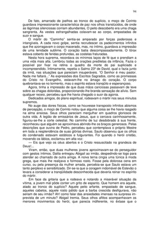 94

     De fato, amarrado de joelhos ao tronco do suplício, o moço de Corinto
guardava impressionante característica de paz nos olhos translúcidos, de onde
as lágrimas silenciosas corriam abundantes, O peito descoberto era uma chaga
sangrenta. As vestes esfrangalhadas colavam-se ao corpo, empastadas de
suor e sangue.
     O mártir do “Caminho” sentia-se amparado por forças poderosas e
intangíveis. A cada novo golpe, sentia recrudescer os padecimentos infinitos
que lhe azorragavam o corpo macerado, mas, no íntimo, guardava a impressão
de uma lenidade sublime. O coração batia descompassadamente. O tórax
estava coberto de feridas profundas, as costelas fraturadas.
     Nesta hora suprema, recordava os mínimos laços de fé que o prendiam a
uma vida mais alta. Lembrou todas as orações prediletas da infância. Fazia o
possível por fixar na retina o quadro da morte do pai supliciado e
incompreendido. Íntimamente, repetia o Salmo 23º de David, qual o fazia junto
da irmã, nas situações que pareciam insuperáveis. “O Senhor é meu pastor.
Nada me faltará...” As expressões dos Escritos Sagrados, como as promessas
do Cristo no Evangelho, estavam-lhe no âmago do coração. O corpo
quebrantava-se no tormento, mas o espírito estava tranqüilo e esperançoso.
     Agora, tinha a impressão de que duas mãos cariciosas passavam de leve
sobre as chagas doloridas, proporcionando-lhe branda sensação de alívio. Sem
qualquer receio, percebeu que lhe havia chegado o suor da agonia.
     Dedicados amigos, do plano espiritual, rodeavam o mártir nos seus minutos
supremos.
     No auge das dores físicas, como se houvesse transposto infinitos abismos
de percepção, o moço de Corinto notou que alguma coisa se lhe havia rasgado
na alma ansiosa. Seus olhos pareciam mergulhar em quadros gloriosos de
outra vida. A legião de emissários de Jesus, que o cercava carinhosamente,
figurou-se-lhe a corte celestial. No caminho de luz desdobrado à sua frente,
reconheceu que alguém se aproximava abrindo-lhe os braços generosos. Pelas
descrições que ouvira de Pedro, percebeu que contemplava o próprio Mestre
em toda a resplendência de suas glórias divinas. Saulo observou que os olhos
do condenado estavam estáticos e fulgurantes. Foi quando o herói cristão,
movendo os lábios, exclamou em alta voz:
     — Eis que vejo os céus abertos e o Cristo ressuscitado na grandeza de
Deus!...
     Viram, então, que duas mulheres jovens aproximavam-se do perseguidor
com gestos íntimos. Dalila entregou Abigail ao irmão, despedindo-se logo para
atender ao chamado de outra amiga. A noiva terna cingia uma túnica à moda
grega, que mais lhe realçava o formoso rosto. Fosse pela dolorosa cena em
curso, ou pela presença da mulher amada, percebia-se que Saulo estava um
tanto perplexo e sensibilizado. Dir-se-ia que a coragem indomável de Estevão o
levara a considerar a tranqüilidade desconhecida que deveria reinar no espírito
do mártir.
     Em face da gritaria que a rodeava e notando a miserável situação da
vítima, a jovem mal pôde conter um grito de espanto. Que homem era aquele,
atado ao tronco do suplício? Aquele peito arfante, empastado de sangue,
aqueles cabelos, aquele rosto pálido que a barba crescida desfigurava, não
seriam de seu irmão? Ah! como falar das ansiedades imensas na surpresa im-
prevista de um minuto? Abigail tremia. Seus olhos aflitos acompanhavam os
menores movimentos do herói, que parecia indiferente, no êxtase que o
 