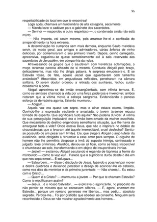 96

respeitabilidade do local em que te encontras!
     Logo após, chamava um funcionário de alta categoria, secamente:
     — Manda levar o cadáver para o gabinete dos sacerdotes.
     — Senhor — respondeu o outro respeitoso —, o condenado ainda não está
morto.
     — Não importa, vai assim mesmo, pois arrancar-lhe-ei a confissão do
arrependimento na hora extrema.
     A determinação foi cumprida sem mais demora, enquanto Saulo mandava
servir, de modo geral, aos amigos e admiradores, várias ânforas de vinho
delicioso, por comemorarem o seu primeiro triunfo. Depois, cenho carregado,
apreensivo, esgueirou-se quase sorrateiramente até à sala reservada aos
sacerdotes de Jerusalém, em companhia da noiva.
     Atravessando os grupos que o saudavam com frenéticas aclamações, o
moço tarsense parecia alheado de si mesmo. Conduzia Abigail pelo braço,
delicadamente, mas não lhe dirigia palavra. A surpresa emudecera-o. E se
Estevão fosse, de fato, aquele Jeziel que aguardavam com tamanha
ansiedade? Absorvidos em angustiosas reflexões, penetraram na câmara
solitária. O jovem doutor ordenou a retirada dos auxiliares, fechou cuida-
dosamente a porta.
     Abigail aproximou-se do irmão ensangüentado, com infinita ternura. E,
como se sentisse chamado à vida por uma força poderosa e invencível, ambos
notaram que a vítima movia a cabeça sangrenta. Evidenciando o penoso
esforço da derradeira agonia, Estevão murmurou:
     — Abigail!...
     Aquela voz era quase um sopro, mas o olhar estava calmo, límpido.
Ouvindo-lhe a expressão vacilante e arrastada, o jovem tarsense recuou
tomado de espanto. Que significava tudo aquilo? Não poderia duvidar. A vítima
de sua perseguição implacável era o irmão bem-amado da mulher escolhida.
Que mecanismo do destino engendrara semelhante situação, que lhe havia de
amargurar toda a vida? Onde estava Deus, que não o inspirara no dédalo de
circunstâncias que o levaram até àquele irremediável, cruel desfecho? Sentiu-
se possuído de um pesar sem limites. Ele, que elegera Abigail o anjo tutelar da
existência, seria obrigado a renunciar a esse amor para sempre. O orgulho de
homem não lhe permitiria desposar a irmã do suposto inimigo, confessado e
julgado reles criminoso. Aturdido, deixou-se ali ficar, como se força incoercível
o chumbasse ao solo, transformando-o em objeto de insuportáveis ironias.
     — Jeziel! — exclamou Abigail osculando e regando de lágrimas a fronte do
moribundo — como te vejo eu!... Parece que o suplício te durou desde o dia em
que nos separamos!... E soluçava...
     — Estou bem... — disse o discípulo de Jesus, fazendo o possível por mover
a destra quebrada e deixando perceber o desejo de acariciar-lhe os cabelos,
como nos dias da meninice e da primeira juventude. — Não chores!... Eu estou
com o Cristo!...
     — Quem é o Cristo? — murmurou a jovem — Por que te chamam Estevão?
Como te modificaram assim?
     — Jesus... é o nosso Salvador... — explicava o agonizante, no propósito de
não perder os minutos que se escoavam céleres. — E, agora, chamam-me
Estevão... porque um romano generoso me libertou... mas pediu... absoluto
segredo. Perdoa-me... Foi por gratidão que obedeci ao conselho. Ninguém será
reconhecido a Deus se não mostrar agradecimento aos homens...
 