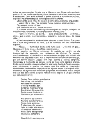 98

todas as suas energias. Na dor que a dilacerava nas fibras mais sensíveis,
parecia não ver o noivo que lhe seguia os menores movimentos, entre surpreso
e estarrecido. Com muito cuidado, a jovem sustinha a fronte do moribundo,
depois de haver sentado para conchegá-lo carinhosamente.
    Observando que o irmão lhe lançava o último olhar, exclamou angustiada:
    — Jeziel, não te vás... Fica conosco! Nunca mais nos separaremos!...
    Ele, quase a expirar, ciciava:
    — A morte não separa... os que se amam...
    E, como se houvera lembrado algo de muito grato ao coração, arregalou os
olhos desmesuradamente. numa expressão de imenso júbilo:
    — Como no Salmo... de David... — dizia arrastadamente — podemos...
dizer... que o amor.. e a misericórdia... seguiram... todos os dias... de nossa
vida... (1)
    A jovem escutava-lhe as derradeiras palavras, comovidíssima. Enxugava-
lhe o suor sanguinolento do rosto, que se iluminava de uma serenidade
superior.
    — Abigail... — murmurava ainda como num sopro —, vou-me em paz...
Quisera ouvir-te na prece... dos aflitos e agonizantes...
    Ela recordou os últimos momentos do suplício do genitor, no dia
inesquecível da separação nos calabouços de Corinto. De relance,
compreendeu que, ali, outras forças se encontravam em jogo. Não mais Licínio
Minúcio e os sequazes cruéis, mas o próprio noivo transformado em verdugo,
por um terrível engano. Afagou com mais carinho a cabeça sangrenta.
Conchegou o moribundo ao coração como se fosse uma adorável criança.
Então, embora rígido e inquebrantável na aparência, Saulo de Tarso observou,
mais nitidamente, o quadro que nunca mais lhe sairia da imaginação.
Guardando o moribundo no regaço fraterno, a jovem elevou o olhar para o alto,
mostrando as lágrimas que lhe caíam pungentes. Não cantava, mas a oração
lhe saía dos lábios como a súplica natural do seu espírito a um pai amoroso
que estivesse invisível:

         Senhor Deus, pai dos que chorara,
         Dos tristes, dos oprimidos,
         Fortaleza dos vencidos,
         Consolo de toda a dor,
         Embora a miséria amarga
         Dos prantos de nosso erro,
         Deste mundo de desterro,
         Clamamos por vosso amor!

         Nas aflições do caminho,
         Na noite mais tormentosa,
         Vossa fonte generosa
         É o bem que não secará...
         Sois, em tudo, a luz eterna
         Da alegria e da bonança
         Nossa porta de esperança
         Que nunca se fechará.

         Quando tudo nos despreza
 