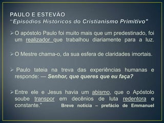  O apóstolo Paulo foi muito mais que um predestinado, foi
  um realizador que trabalhou diariamente para a luz.

 O Mestre chama-o, da sua esfera de claridades imortais.

 Paulo tateia na treva das experiências humanas e
 responde: — Senhor, que queres que eu faça?

 Entre ele e Jesus havia um abismo, que o Apóstolo
  soube transpor em decênios de luta redentora e
  constante.‖      Breve notícia – prefácio de Emmanuel
 