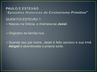 QUEM FOI ESTEVÃO ?
 Nasceu na Grécia, e chamava-se Jesiel.

 Originário de família rica.

 Quando seu pai morre, Jesiel é feito escravo e sua irmã
  Abigail é abandonada a própria sorte.
 