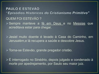 QUEM FOI ESTEVÃO ?
 Sempre manteve a fé em Deus e no Messias que
  acreditava estar para chegar.

 Jesiel muito doente é levado à Casa do Caminho, em
  Jerusalém,e lá recupera a saúde e descobre Jesus.

 Torna-se Estevão, grande pregador cristão.

 É interrogado no Sinédrio, depois julgado e condenado à
  morte por apedrejamento, por Saulo seu maior juiz.
 